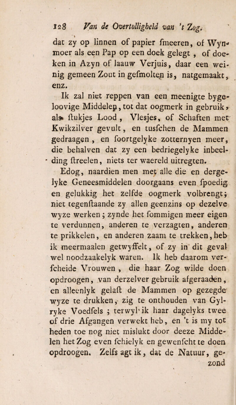 ■ > dat zy op linnen of papier fmeeren, of Wyn- moer als een Pap op een doek gelegc , of doe¬ ken in Azyn of laauw Verjuis, daar een wei¬ nig gemeen Zout in gefmokeii is, natgemaakt, enz. Ik zal niet reppen van een meenigte byge- loovige Middelep, tot dat oogmerk in gebruik» al» flukjes Lood , Vlesjes, of Schaften met Kwikzilver gevult, en tusfchen de Mammen gedraagen , en foortgelyke zotternyen meer, die behalven dat zy een bedriegelyke inbeel- ' ding flreelen, niets ter waereld uitregten. Edog, naardien men met alle die en derge- lyke Geneesmiddelen doorgaans even fpoedig en gelukkig het zelfde oogmerk volbrengt; niet tegenflaande zy allen geenzins op dezelve wyze werken; zynde het fommigen meer eigen te verdunnen, anderen te verzagten, anderen te prikkelen, en anderen zaam te trekken, heb ik meermaalen getwyffelt, of zy im dit geval wel noodzaakelyk waren. Ik heb daarom ver- fcheidc Vrouwen , die haar Zog wilde doen opdroogen, van derzelver gebruik afgeraaden, en alleenlyk gelafl: de Mammen op gezegde wyze te drukken, zig te onthouden van Gyl- ryke Voedfels ; terwyPik haar dagelyks twee of drie Afgangen verwekt heb, en *t is my tot heden toe nog niet mislukt door deeze Midde¬ len het Zog even fchielyk en gewenfcht te doen opdroogen. Zelfs agt ik, dat de Natuur, ge¬ zond