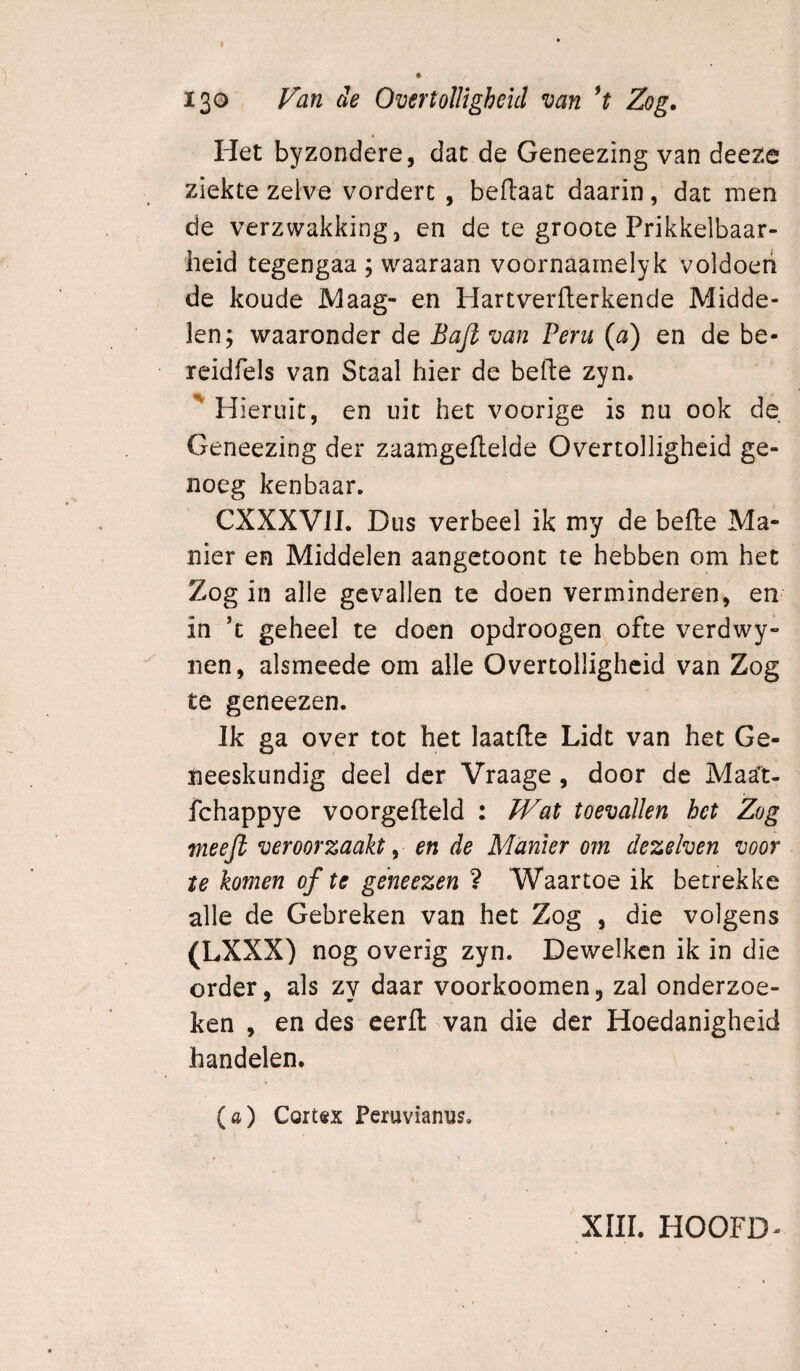 Het byzondere, dat de Geneezing van deeze ziekte zelve vordert , beftaat daarin, dat men de verzwakking, en de te groote Prikkelbaar¬ heid tegengaa ; waaraan voornaarnelyk voldoeri de koude Maag- en Hartverflerkende Midde¬ len; waaronder de Bajl van Peru (a) en de be- reidfels van Staal hier de befte zyn. Hieruit, en uit het voorige is nu ook de Geneezing der zaamgeflelde Overtolligheid ge¬ noeg kenbaar. CXXXVII. Dus verheel ik my de befte Ma¬ nier en Middelen aangetoont te hebben om het Zog in alle gevallen te doen verminderen, en in ’c geheel te doen opdroogen ofte verdwy- nen, alsmeede om alle Overtolligheid van Zog te geneezen. Jk ga over tot het laatfte Lidt van het Ge¬ neeskundig deel der Vraage , door de Maat- fchappye voorgefteld : /Vat toevallen het Zog meeji veroorzaakt ^ en de Manier om dezelven voor te komen of te geneezen 1 Waartoe ik betrekke alle de Gebreken van het Zog , die volgens (LXXX) nog overig zyn. Dewelkcn ik in die order, als zy daar voorkoomen, zal onderzoe¬ ken , en des eerft van die der Hoedanigheid handelen. (a) Cort«x Peruvianus. XIII. HOOFD-