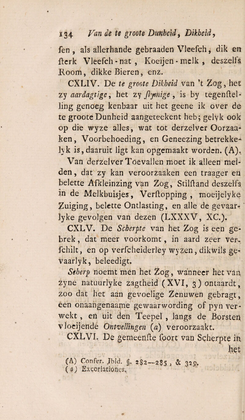 fen , als allerhande gebraaden Vleefch, dik en fterk Vleefch-nat 5 Koeijen - melk , deszelfs Room, dikke Bieren, enz. CXLIV. De te groote Dikheid van ’t Zog, het zy aardagtige; het zy Jlfiïige^ ïs by tegenftel- ling genoeg kenbaar uit het geene ik over de te groote Dunheid aangeceekent heb; gelyk ook op die wyze alles, wat tot derzelver Oorzaa- ken, Voorbehoeding, en Geneezing betrekke^ lyk is, daaruit ligt kan opgemaakt worden. (A). Van derzelver Toevallen moet ik alleen mel¬ den , dat zy kan veroorzaaken een traager en belette Afkleinzing van Zog, Stilftand deszelfa in de Melkbuisjes, Verftopping , moeijelyke Zuiging, belette Ontlasting, en alle de gevaar-' lyke gevolgen van dezen (LXXXV, XC). eXLV. De Scherpte van het Zog is een ge¬ brek , dat meer voorkomt, in aard zeer ver, fchilt, en op verfcheiderley wyzen, dikwils ge- vaarlyk, beleedigt. Seherp noemt mén het Zog, wanneer het van zyne natuurlyke zagtheid (XVI, 3) ontaardt, zoo dat het aan gevoelige Zenuwen gebragt, een onaahgenaame gewaarwording of pyn ver¬ wekt , en uit den Teepel , langs de Borsten vloeijendé Ontvellingen (<2) veroorzaakt. CXLVI. De gemeende foort van Scherpte in. het fA) Confen Jbid. J. 2S2—23S , & 32^.