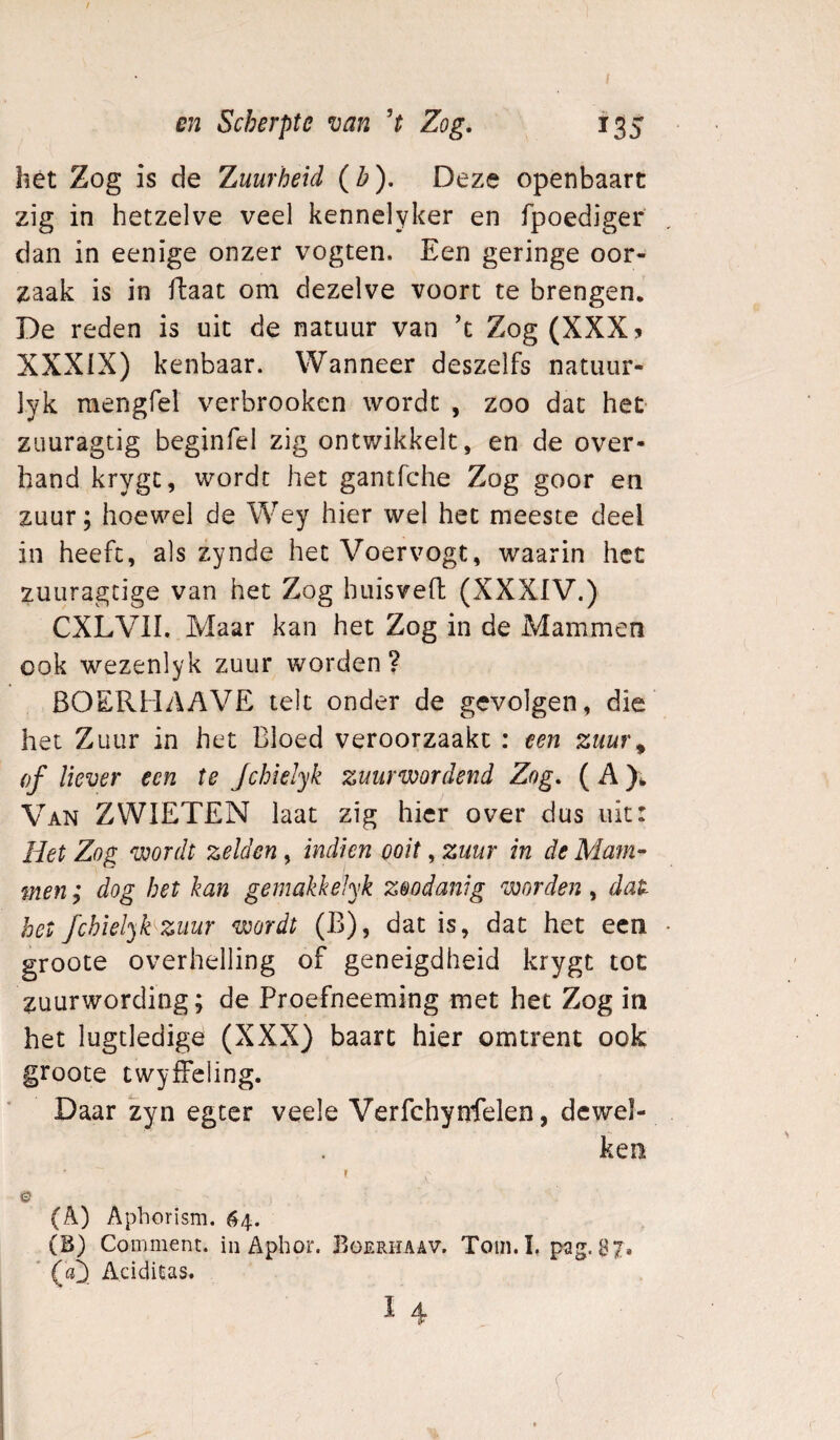 hét Zog is de Zuurheid {b). Deze openbaart zig in hetzelve veel kennelyker en fpoediger dan in eenige onzer vogten. Een geringe oor¬ zaak is in ftaat om dezelve voort te brengen. De reden is uit de natuur van ’t Zog (XXX? XXXIX) kenbaar. Wanneer deszelfs natuur- lyk mengfel verbrooken wordt , zoo dat het- zuuragtig beginfel zig ontwikkelt, en de over¬ hand krygc, wordt het gantfche Zog goor en zuur; hoewel de Wey hier wel het meeste deel in heeft, als zynde het Voervogt, waarin het zuuragcige van het Zog huisveft (XXXIV.) CXLVII. Maar kan het Zog in de Mammen ook wezenlyk zuur worden? BOERHAAVE telt onder de gevolgen, die het Zuur in het Bloed veroorzaakt : een zuuf\ of liever een te Jchielyk zuur wordend Zog. ( A Van ZWIETEN Iaat zig hier over dus uit: Het Zog wordt zelden, indien ooit, zuur in de Mam- men; dog het kan gemakkelyk zoodanig worden , dat het fcbiel^hzuur wordt (B), dat is, dat het een groote overhelling of geneigdheid krygt tot zuurwording; de Proefneeming met het Zog in het lugtledige (XXX) baart hier omtrent ook groote twyfFcling. Daar zyn egter veele Verfchynfelen, dcwel- ken ? © (A) Aphorism. 64. (B) Comment. in Aphor. Büerhaav. Toin.I, pag. 87» ' (a^ Aciditas.