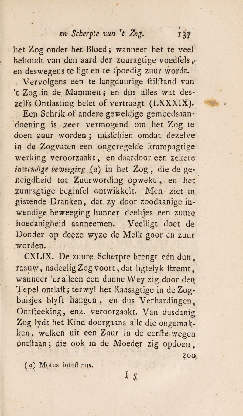 / m Scherpte van Zog. 1^7 het Zog onder het Bloed; wanneer het te veel behoudt van den aard der zuuragtige voedfels,- en deswegens te ligt en te fpoedig zuur wordt. Vervolgens een te langduurige ftilfland van 'c Zog .in de Mammen; en dus alles wat des- zelfs Ontlasting belet of vertraagt (LXXXIX). o Een Schrik of andere geweldige gemoedsaan¬ doening is zeer vermogend om het Zog te doen zuur worden ; misfchien omdat dezelve in de Zogvaten een ongeregelde krampagtige werking veroorzaakt, en daardoor een zekere inwendige beweegmg in het Zog , die de ge¬ neigdheid tot Zuurwording opwekt-, en het zuuragtige beginfel ontwikkelt. Men ziet in gistende Dranken, dat zy door zoodaanige in¬ wendige beweeging hunner deeltjes een zuure hoedanigheid aanneemen. Veelligt doet de Donder op deeze wyze de Melk goor en zuur ^worden. CXLIX. De zuure Scherpte brengt eén dun, raauw, nadeeligZog voort, dat ligtelyk (Iremt, wanneer 'er alleen een dunne Wey zig door den Tepel ontlaft; terwyl het Kaasagcige in de Zog- buisjes blyfc hangen , en dus Verhardingen, Ontfleeking, enz. veroorzaakt. Van dusdanig Zog lydt het Kind doorgaans alle die ongemak¬ ken, welken uit een Zuur in de eerfte.wegen pntffcaan; die ook in de Moeder zig opdoen > zoo, (fl) Motus inteüiniis. I5 ». «•