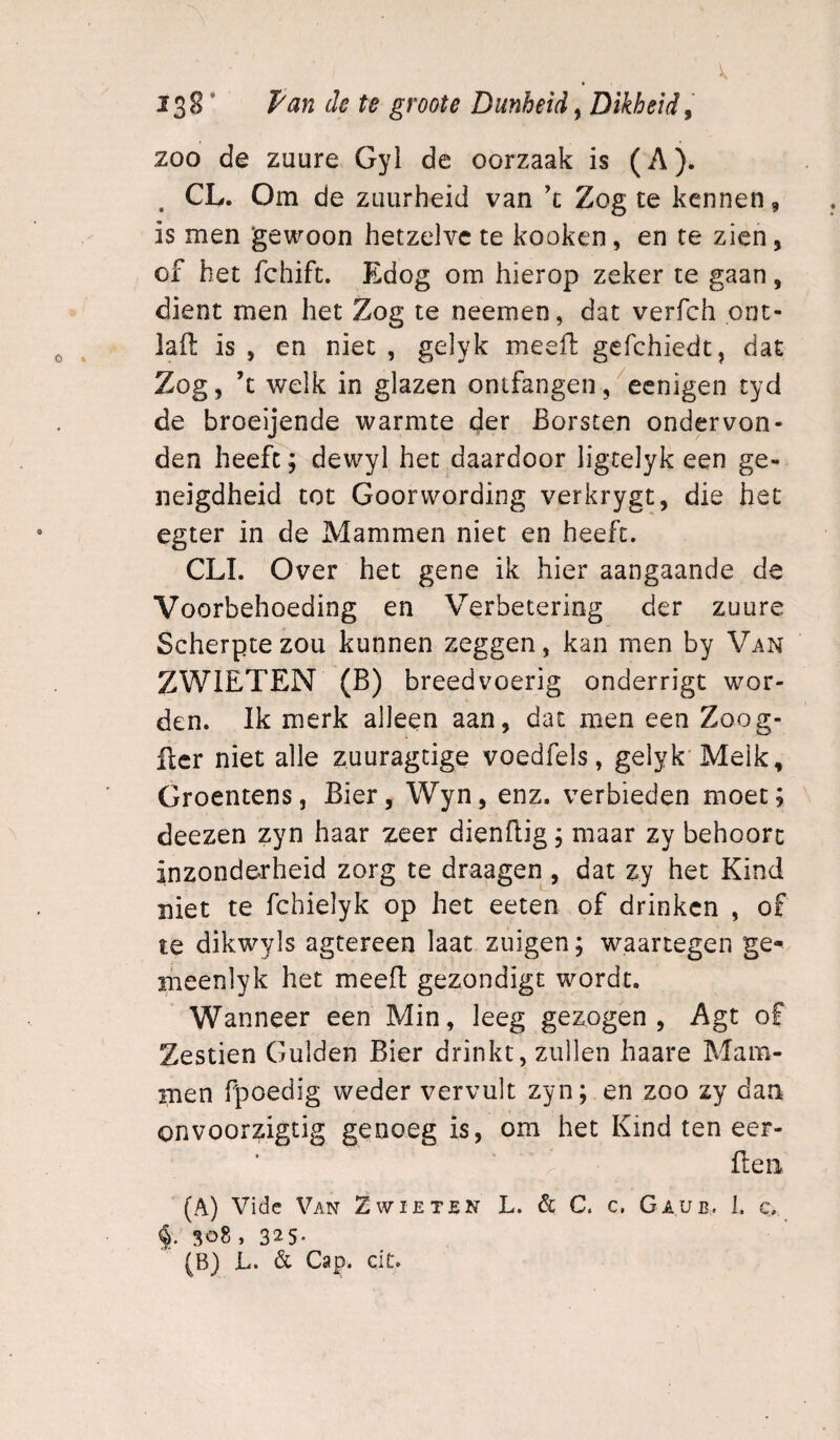 zoo de zuure Gyl de oorzaak is (A). ^ CL. Om de zuurheid van ’t Zog te kennen, is men gewoon hetzelve te kooken, en te zien, of het fchift. Edog om hierop zeker te gaan, dient men het Zog te neemen, dat verfch onc- iaft is , en niet , gelyk meell gefchiedt, dat Zog, ’t welk in glazen onifangen/eenigen tyd de broeijende warmte der Borsten ondervon¬ den heeft; dewyl het daardoor ligtelyk een ge¬ neigdheid tot Goorwording verkrygt, die het egter in de Mammen niet en heeft. CLI. Over het gene ik hier aangaande de Voorbehoeding en Verbetering der zuure Scherpte zou kunnen zeggen, kan men by Van ZWIETEN (B) breedvoerig onderrigt wor¬ den. Ik merk alleen aan, dat men een Zoog- ftcr niet alle zuuragdge voedfels, gelyk'Melk, Groentens, Bier, Wyn, enz. verbieden moet; deezen zyn haar zeer dienfdg; maar zy behoort inzonderheid zorg te draagen , dat zy het Kind niet te fchielyk op het eeten of drinken , of te dikwyls agtereen laat zuigen; waartegen ge- meenlyk het meeft gezondigt wordt. Wanneer een Min, leeg gezogen, Agt of Zestien Gulden Bier drinkt, zullen haare Mam¬ men fpoedig weder vervult zyn; en zoo zy dan onvoorzigtig genoeg is, om het Kind ten eer- fleii (A) Vide Van Z wie ten L. & C. c, Gaue. 1. c. 308 , 32^5-