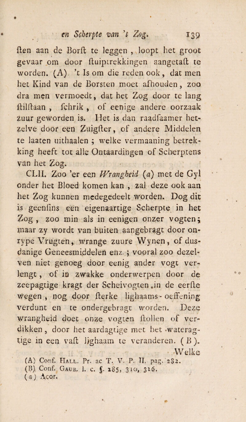 Hen aan de Borfl te leggen , loopt het groot gevaar om door fluiptrekkingen aangetafl; te worden. (A). ’c Is om die reden ook, dat men het Kind van de Borsten moet afhouden, zoo dra men vermoedt, dat het Zog door te lang ftilftaan , fchrik , of eenige andere oorzaak zuur geworden is. Het is dan raadfaamer het¬ zelve door een Zuigder, of andere Middelen te laatcn uithaaien ; welke vermaaning betrek¬ king heeft tot alle Qntaardingen of Sch^rptens van het Zog. CLII. Zoo ’er ee,n Wrangheid (a) met de Gyl onder het Bloed komen kan , zal deze ook aan het Zog kunnen mcdegedeelt worden. Dog dit is geenfins een eigenaartige Scherpte in het Zog , zoo min als in eenigen onzer vogten; maar zy wordt van buiten aangebragt door on- rype Vrugten, wrange zuure Wynen, of dus¬ danige Geneesmiddelen enz.; vooral zoo dezel- ven niet genoeg door eenig ander vogc ver¬ lengt , of io zwakke onderwerpen door de zeepagtige kragt der Scheivogten ,in de eerde wegen, nog door derke lighaams-oeiFening verdunt en te ondergebragc worden. Deze wrangheid doet onze vogten dollen of ver¬ dikken , door het aardagtlge met bet «waterag- tige in een vad lighaam te veranderen. ( B ). 'Welke (A) Conf. Hall. Pr. ac T. V, P. TI. pag, 2S2. (B) Conf. Gadb, 1. c, §. z85, 310, 31$. ( aj Acor. /