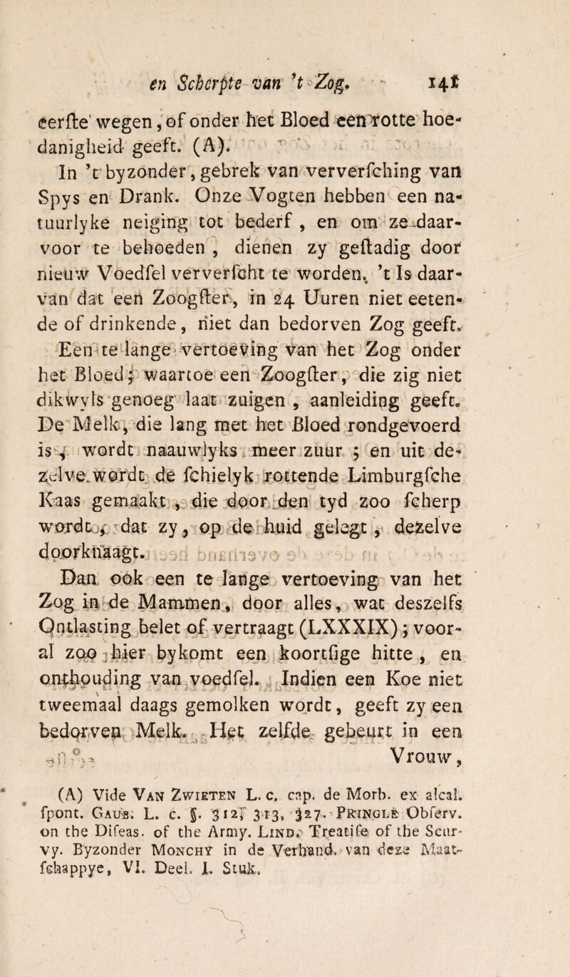 eerfle’ wegen, of onder het Bloed eêft'totte hoe¬ danigheid geeft. (A)é ' ^ ' In ’t byzonder, gebrek van ververfching van Spys en' Drank. Onze^ogcen hebben een na- tLiurlyke neiging tot bederf , en om^ze -daar- voor te behoeden , dienen zy geftadig door nieuw Voedfel ververföht te worden, ’t Is daar- van^ciat een Zoogfber, in 24 Uuren niet eeten- de of drinkende, niet dan bedorven Zog geeft. Een-»te-lange vèrtoêting y^an het'Zog onder het Bloed j waartoe een Zoogfler, die zig niet dik wy Is'genoeg laat zuigen , aanleiding gééft. De Melk,:die lang met het Bloed rondgevoerd iss^- wordn naaiiwjyks^ lüeeriZuur , en uit de^ z^elverwordt: de fchielyk rottende Limburgfehe Kaas gemaakt],^5^ie door :den tyd zoo ieherp wordtj^ dac zy dehhuid.gelegt, dezelve daorklfaagt. r ^ Dan ook een te lange vertoeving van het Zog in de Mammen, door alles, wat deszeifs Ontlasting belet of vertraagt (LXXXIX); voor¬ al ZQPahier bykomt een^jkoortfige hitte , en onthouding van yoedfeJ. ^rlndien een Koe niet tweemaal daags gemolken wojdt, geeft zy een bedelvenzelfdé: gebeurt in een Vrouw, (A) Vide Van Zwieten L. c, cap. de Morb. ex alcal, fpont. GaVb. L. c. 5* 3 313, 3^7- PR'ingle Obferv. on the Difeas. of the Army. Lind^' Treatife of the Sciir- vy. Byzonder Monchy in de Verb’and.'^van deze Tvlaat»