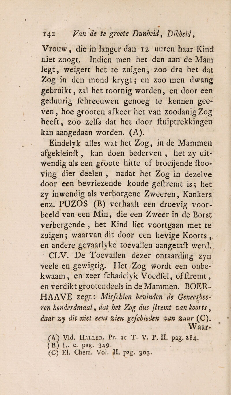 Vrouw, die in langer dan 12 iiuren haar Kind niet zoogt. Indien men het dan aan’ de Mam Jegt, weigert het te zuigen, zoo dra het dat Zog in den mond krygt j en zoo men dwang gebruikt, zal het toornig worden, en door een geduurig fchreeuwen genoeg te kennen gee- ven, hoe grooten afkeer het van zoodanig Zog heeft, zoo zelfs dat het door ftuiptrekkingen kan aangedaan worden. (A). ' Eindelyk alles wat het Zog, in de Mammen afgekleinft, kan doen bederven , het zy uit¬ wendig als een groote hitte of broeijende ftoo- ving dier deelen , nadat het Zog in dezelve door een bevriezende koude geftremt is; het zy inwendig als verborgene Zweeren, Kankers enz. PÜZOS (B) verhaalt een droevig voor¬ beeld van een Min, die een Zweer in de Borst verbergende , het Kind liet voortgaan met te zuigen; waarvan dit door een hevige Koorts en andere gevaarlyke toevallen aangetafl: werd., CLV. De Toevallen dezer ontaarding zyn veele en gewigtig. Het ^Zog wordt een onbe¬ kwaam, eiif zeer fchadelyk Voedfel, offtremt, en verdikt grootendeels in de Mammen. BOER- HA AVE zegt: Misfehien bevinden de Geneesheer ren honderdmaal, dat het Zog dus jlremt van koorts, daar zy dit niet eens zien gefchieden van zuur (C). Waar- (A) Vid. Haller. Pr. ac T. V. P. II. pag, 184. (B) L. c. pag. 349. (C) El. Chem. Vol. II, pag. 303.