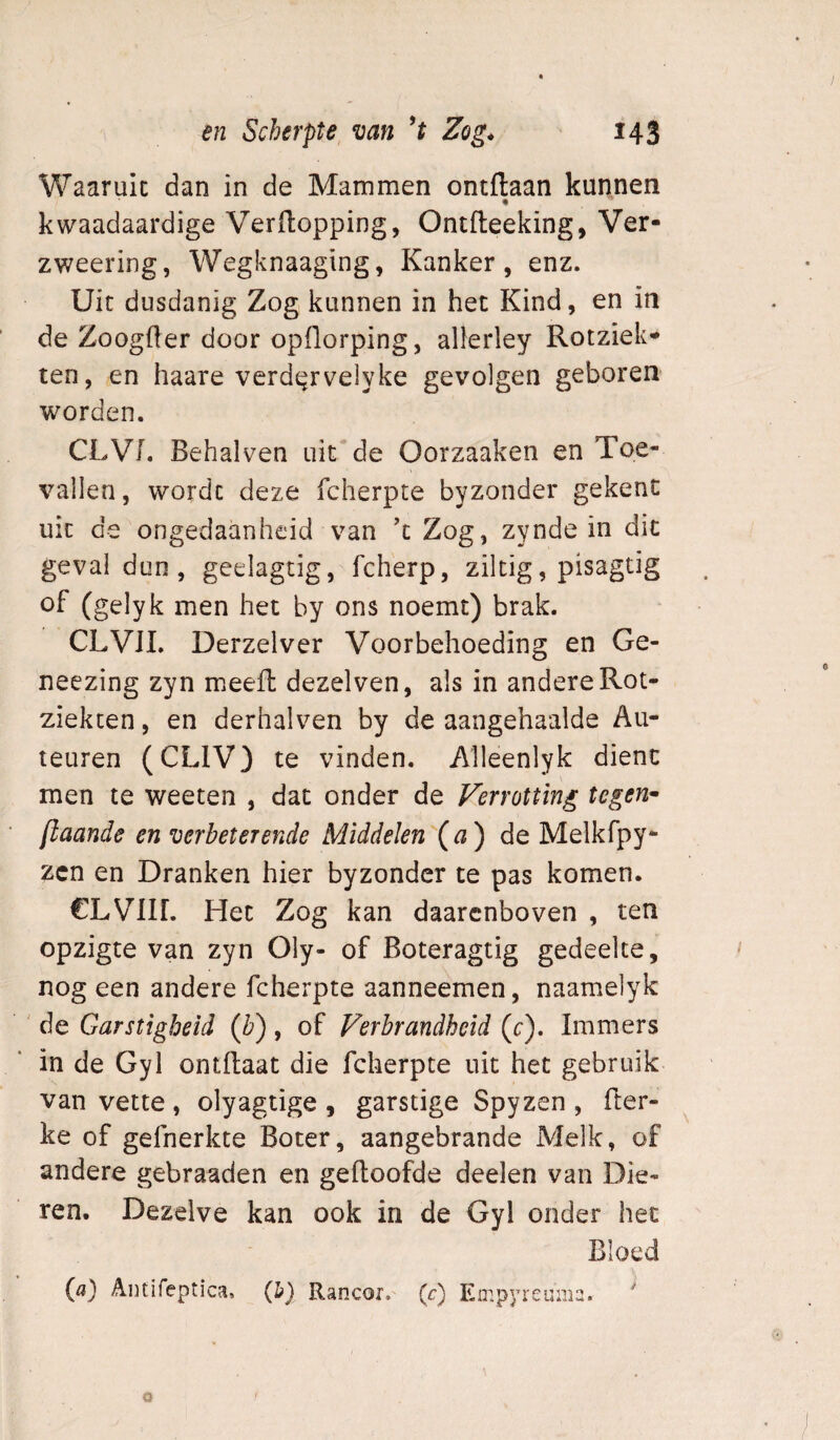 Waaruic dan in de Mammen ontftaan kunnen kwaadaardige Verftopping, Ontfleeking, Ver- zweering, Wegknaaging, Kanker, enz. Uit dusdanig Zog kunnen in het Kind, en in de Zoogfter door opllorping, alkrley Rotziek- ten, en haare verd^^rvelyke gevolgen geboren worden. CLVI. Behalven uit* de Oorzaaken en Toe¬ vallen, worde deze fcherpte byzonder gekent uit de ongedaanheid van ’c Zog, zynde in dit geval dun , geelagtig, fcherp, ziltig, pisagtig of (gelyk men het by ons noemt) brak. CLVJI. Derzelver Voorbehoeding en Ge- neezing zyn meefh dezelven, als in andere Rot- ziekten, en derhalven by de aangehaalde Au- teuren (CLIV) te vinden. Alleenlyk dient men te weeten , dat onder de Verrotting tegen^ [taande en verbeterende Middelen (^2) de Melkfpy- zen en Dranken hier byzonder te pas komen. CLVlir. Het Zog kan daarenboven , ten opzigte van zyn Oly- of Boteragtig gedeelte, nog een andere fcherpte aanneemen, naamelyk ' de Garstigbeid (b) , of Verbrandheid (c). Immers in de Gyl ontflaat die fcherpte uit het gebruik van vette , olyagtige , garstige Spyzen , (ler- ke of gefnerkte Boter, aangebrande Melk, of andere gebraaden en gedoofde deelen van Die¬ ren. Dezelve kan ook in de Gyl onder het Bloed («} ADtifeptica, (b) Rancor, (c) Eir.pyreuma. '