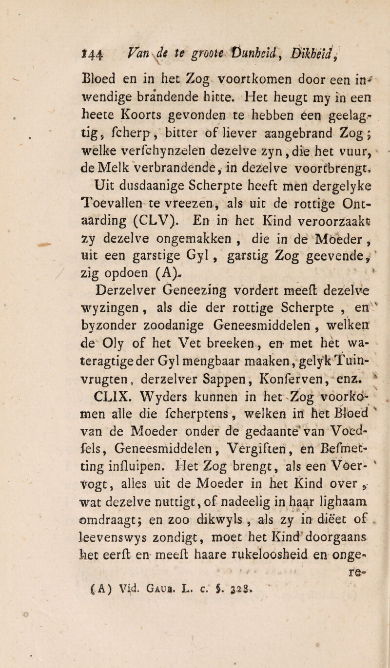 Bloed en in het Zog voortkomen door een wendige brandende hitte. Het heugt my in een heete Koorts gevonden te hebben éen geelag>’ tig, fcherp, bitter of liever aangebrand Zog; welke verfchynzelen dezelve zyn ,die het vuur,' de Melk verbrandende,'in dezelve voorCbrengt. Uit dusdaanige Scherpte heeft men dergelyke Toevallen te vreezen, als uit de rottige Ont¬ aarding (CLV). En in het Kind veroorzaakt zy dezelve ongemakken , die in de Móeder , uit een garstige Gyl, garstig Zog geevende,'’ zig opdoen (A). ^ Derzelver Geneezing vordert meefl dezelve wyzingen , als die der rottige Scherpte , en' byzonder zoodanige Geneesmiddelen , welken de Oly of het Vet breeken, en met het wa- teragtigeder Gyl mengbaar maaken, gelyk Tuin- vrugten, derzelver Sappen, Konfervenj^enz. ^ CLIX. Wyders kunnen in het'Zog voorkó¬ men alle die fcherptens, welken in het Blöe'd ' van de Moeder onder de gedaante* van Voed- fels, Geneesmiddelen, Vergiften, en Befmet- ting influipen. Het Zog brengt, 'als een Voer- ' vogt, alles uit de Moeder in het Kind over ,• wat dezelve nuttigt, of nadeelig in haar lighaam omdraagt; en zoo dikwyls , als zy in dieet of . leevenswys zondigt, moet het Kind‘doorgaans het eerfl: en meefl haare rukeloosheid en onge- - ■ ^- re- (A) Vid. Gaui. L. c.‘ §. 3^3. '