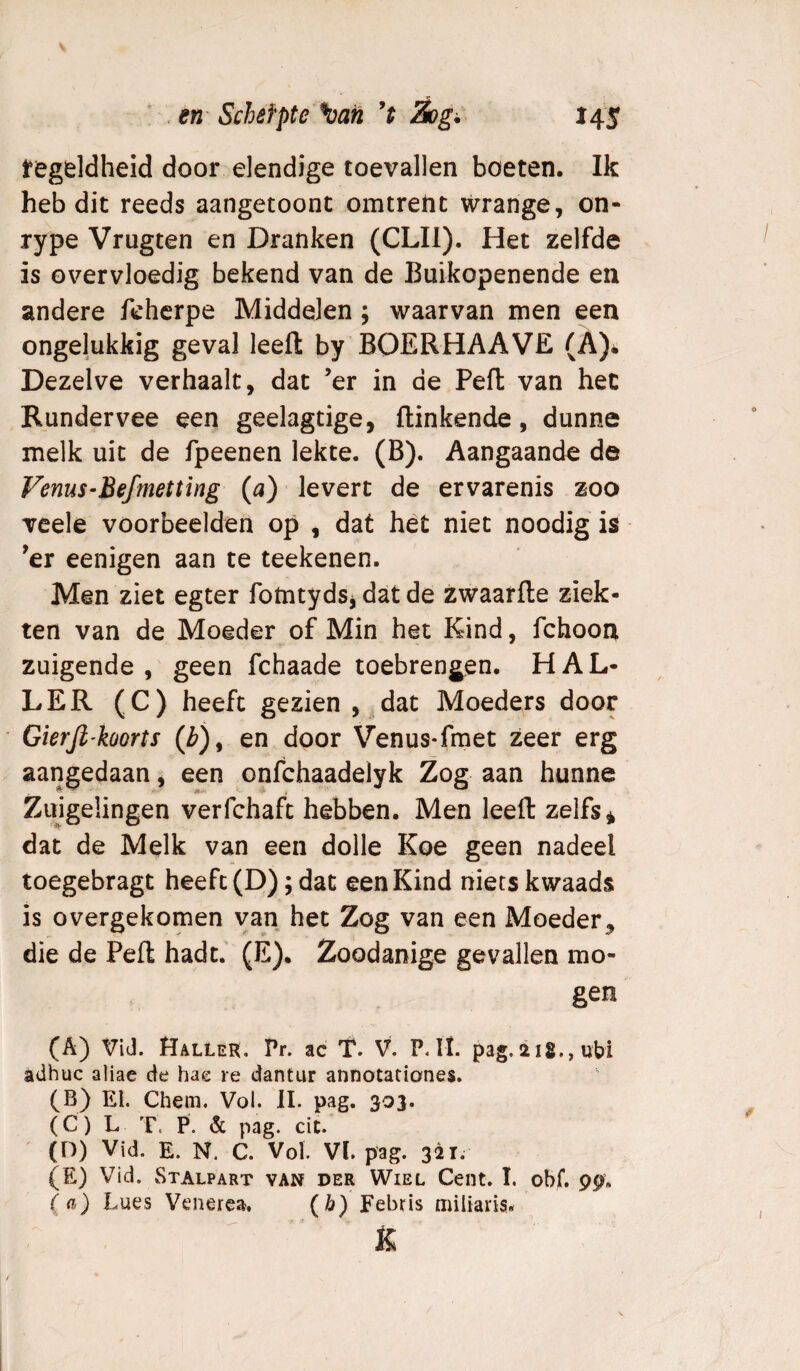 ^egddheid door elendige toevallen boeten. Ik heb dit reeds aangetoont omtrent wrange, on- rype Vrugten en Dranken (CLIl). Het zelfde is overvloedig bekend van de Buikopenende en andere fchcrpe Middelen ; waarvan men een ongelukkig geval leeft by BOERHAAVE (A). Dezelve verhaalt, dat ’er in de Peft van het Rundervee een geelagtige, ftinkende, dunne melk uit de fpeenen lekte. (B). Aangaande de Venus-Befmetting (a) levert de ervarenis zoo veele voorbeelden op , dat het niet noodig is ^er eenigen aan te teekenen. Men ziet egter fotntydsj dat de zwaarfte ziek¬ ten van de Moeder of Min het Kind, fchoon zuigende, geen fchaade toebrengen. HAL¬ LER (C) heeft gezien , dat Moeders door Gierfi’koorts (Z>), en door Venus-fmet zeer erg aangedaan, een onfchaadelyk Zog aan hunne Zuigelingen verfchaft hebben. Men leeft zelfs* dat de Melk van een dolle Koe geen nadeel toegebragt heeft (D); dat een Kind niets kwaads is overgekomen van het Zog van een Moeder^ die de Peft hadt. (E). Zoodanige gevallen mo¬ gen (A) ViJ. HalleR. Pr. ac T. V. P. ït. pag.218., uM adhuc aliae de hae re dantur annotationes. (B) El. Chem. Vol. II. pag. 303. (C) L T. P. & pag. cit. (D) Vid. E. N. C. Vol. VI. pag. 321. (E) Vid. Stalpart van der Wiel Cent. I. obf. 99. (a) Lues Venerea, {h) Febris miliaris.* K