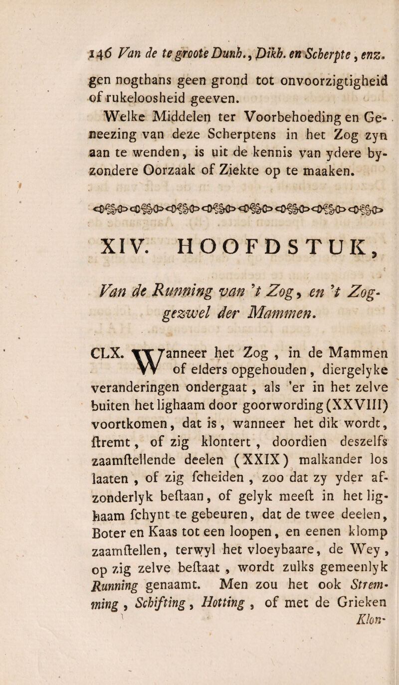 14(5 Van de te §roote Dunh.^ pikb, en Scherpte, enz. gen nogthans geen grond tot onvoorzigtigheid of rukeloosheid geeven. Welke Middelen ter Voorbehoeding en Ge*. iieezing van deze Scherptens in het Zog zyn aan te wenden, is uit de kennis van ydere by- zondere Oorzaak of Ziekte op te maaken. XIV. HOOFDSTUK, Van de Running vm Zog ^ en V Zog- gezwel der Mammen. CLX. Mammen W of elders opgehouden , diergelyke veranderingen ondergaat, als ’er in het zelve buiten het lighaam door goorwording(XXVlII) voortkomen, dat is, wanneer het dik wordt, flremt, of zig klontert , doordien deszelfs' zaamflellende deelen (XXIX) malkander los laaten , of zig fcheiden , zoo dat zy yder af- zonderlyk beflaan, of gelyk meeft in het lig¬ haam fchynt te gebeuren, dat de twee deelen, Boter en Kaas tot een loopen, en eenen klomp zaamflellen, terwyl het vloeybaare, de Wey , op zig zelve beftaat , wordt zulks gemeenlyk Running genaamt. Men zou het ook Strem¬ ming , Schifting, Hotting , of met de Grieken Klon-