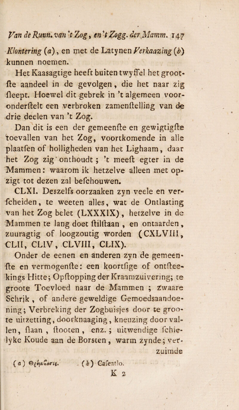 Klontering (a), en met de Latjmen Verkaazing {b) kunnen noemen. Het Kaasagtige heeft buiten twyffel het groot* fte aandeel in de gevolgen, die het naar zig fleept. Hoewel dit gebrek in ’t algemeen voor- onderftelt een verbroken zamenftelling van de drie deelen van ’t Zog. Dan dit is een der gemeenfte en gewigtigfte toevallen van het Zog, voortkomende in alle plaatfen of holligheden van het Lighaam, daar het Zog zig’onthoudt ; ’t meefl egter in de Mammen: waarom ik hetzelve alleen met op- zigt tot dezen zal befehouwen. CLXI. Deszelfs oorzaaken zyn veele en ver- fcheiden, te weeten alles, wat de Ontlasting van het Zog belet (LXXXIX) , hetzelve in de Mammen te lang doet ftilftaan , en ontaarden * zuLiragtig of loogzoutig worden (CXLVlü, CLII, CLIV, CLVIII, CLIX). Onder de eenen en anderen zyn de gemeen¬ de en vermogende: een koortfige of ontdee- kings Hitte; Opdoppingder Kraarazuivering; te groote Toevloed naar de Mammen ; Zwaare S’chrjk , of andere geweldige Gemoedsaandoe¬ ning; Verbreking der Zogbuisjes door te groo¬ te uitzetting, doorknaaging, kneuzing door val¬ len, daan , dooten , enz.; uitwendige fchie- ^lyke Koude aan de Borsten , warm zynde; ver¬ zuimde {«) Gafeatio.