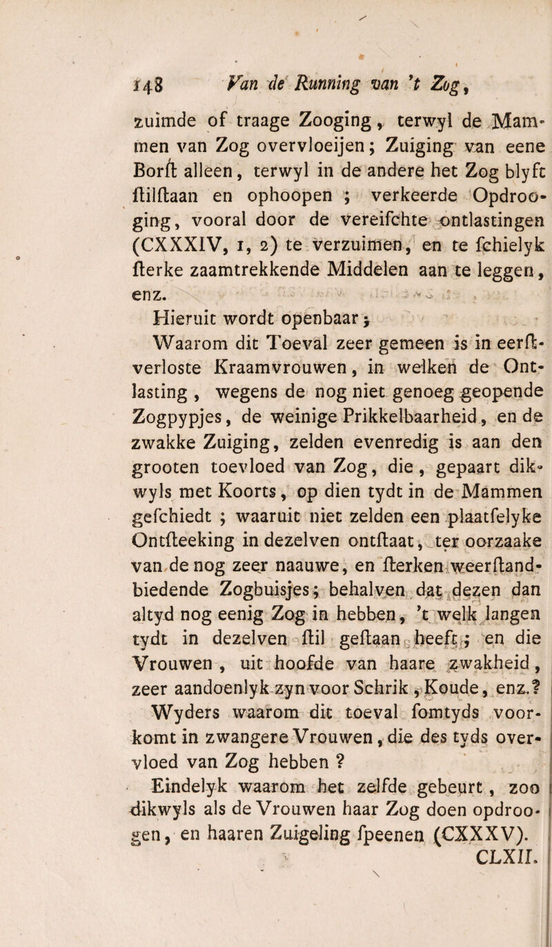 xiiimde of traage Zooging, terwyl de Mam¬ men van Zog overvloeijen; Zuiging van eene Borft alleen, terwyl in de andere het Zog blyfc flilftaan en ophoopen ; verkeerde 'Opdroo- ging, vooral door de vereifchte ontlastingen (CXXXIV, I, 2) te verzuimen, en te fchielyk fterke zaamtrekkende Middelen aan te leggen, enz, i. j Hieruit wordt openbaar y  Waarom dit Toeval zeer gemeen is in eerf!:- verloste Kraamvrouwen, in welken de Ont¬ lasting , wegens de nog niet genoeg geopende Zogpypjes, de weinige Prikkelbaarheid, en de zwakke Zuiging, zelden evenredig is aan den grooten toevloed van Zog, die, gepaart dik- wyls met Koorts, op dien tydt in de^Mammen gefchiedt ; waaruit niet zelden een plaatfelyfce Ontfleeking in dezelven ontfl:aat , ._tex oorzaake van.de nog zeer naauwe, en^fterkeniweerftand- biedende Zogbuisjes; behalvjem;da|'|dez;en dan ajtyd nog eenig.Zog in hebben, ’t welk langen tydt in dezelven-^flil geflaang heeft^ en die Vrouwen, uit:ihoofde van haare ;:^wakheid, zeer aandoenlyk zyn voor Schrik ,-^Koude Wyders waarom dit toe val fomtyds .voor¬ komt in zwangere Vrouwen, die des tyds over¬ vloed van Zog hebben ? Eindelyk waarom het zelfde gebeurt, zoo dikwyls als de Vrouwen haar Zog doen opdroo- gen, en haaren Zuigeling fpeenen (CXXXV). CLXIL 1 • \ P