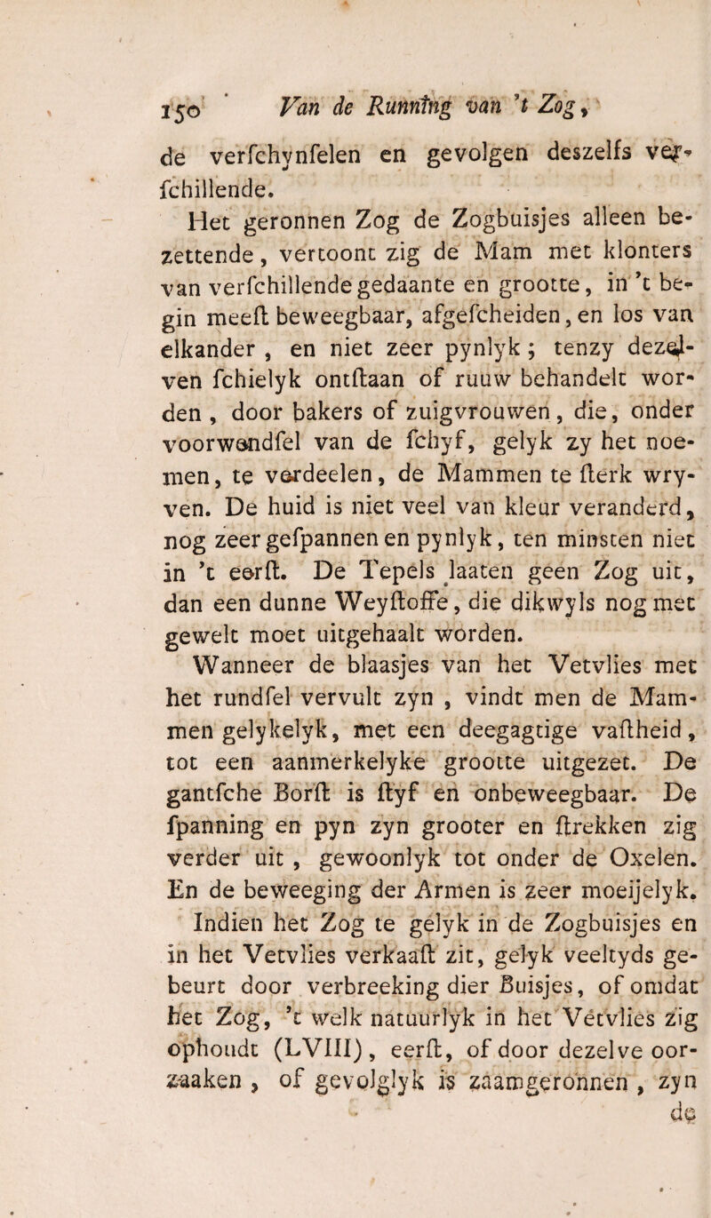 de verfchynfelen en gevolgen deszelfs fchillende. Het geronnen Zog de Zogbuisjes alleen be¬ zettende , vertoont zig de Mam met klonters van verfchillendegedaante en grootte, in ’t be¬ gin meefl beweegbaar, afgefcheiden, en los van elkander , en niet zeer pynlyk; tenzy dez^- ven fchielyk ontdaan of ruüw behandelt wor¬ den , door bakers of zuigvrouwen, die, onder voorwandfel van de fchyf, gelyk zy het noe¬ men, te verdeden, de Mammen te flerk wry- ven. De huid is niet veel van kleur veranderd, nog zeer gefpannen en’pyniyk, ten minsten niet in ’c e&rft. De Tepels laaten geen Zog uit, dan een dunne Weyfloffe, die dikwyls nog met gewelt moet uitgehaalt worden. Wanneer de blaasjes van het Vetvlies met het rundfel vervult zyn , vindt men de Mam¬ men gelykelyk, met een deegagdge vadheid, tot een aanmerkelyke 'grootte uitgezet. De gantfche Bord is dyf eri onbeweegbaar. De fpanning en pyn zyn grooter en drekken zig verder uit, gewoonlyk tot onder de Oxelen. En de beweeging der Armen is zeer moeijelyk. Indien het Zog te gélyk in de Zogbuisjes en in het Vetvlies verkaad zit, gelyk veeltyds ge¬ beurt door verbreeking dier Buisjes, of omdat het Zog, ’t welk natuurlyk in het Vétvlies zig ophoudt (LVni) , eerd, of door dezelve oor- zaaken , of gevolglyk i's zaamgerohnen , zyn