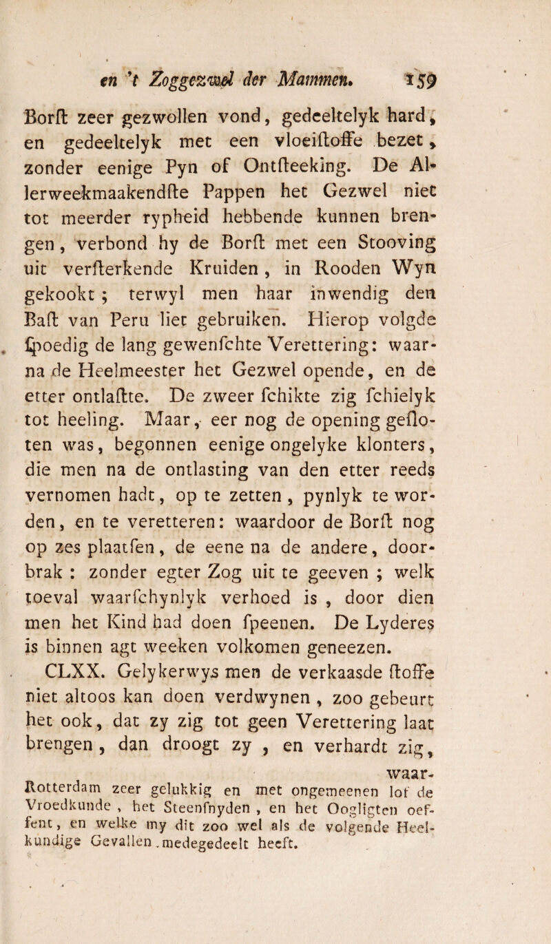 tn V Zoggezm^ der Mammen» t S9 BorH: zeer gezwollen vond, gedcekelyk hard i en gedeeltelyk met een vloeiftofFe bezet y zonder eenige Pyn of Ontfleeklng. De Al* lerweekmaakendfte Pappen het Gezwel niet tot meerder rypheid hebbende kunnen bren¬ gen , verbond hy de Bord met een Scooving uit verfterkende Kruiden, in Rooden Wyn gekookt ; terwyl men haar inwendig den Bad van Peru liet gebruiken. Hierop volgde l4ooedig de lang gewenfchte Verettering: waar¬ na de Heelmeester het Gezwel opende, en de etter ontladte. De zweer fchikte zig fchielyk tot heeling. Maar,- eer nog de opening geflo¬ ten was, begonnen eenige ongelyke klonters, die men na de ontlasting van den etter reeds vernomen hadt, op te zetten , pynlyk te wor¬ den , en te veretteren: waardoor de Bord nog op zes plaatfen, de eene na de andere, door¬ brak : zonder egter Zog uit te geeven ; welk toeval waaiTchynlyk verhoed is , door dien men het Kind had doen fpeenen. De Lyderes is binnen agt weeken volkomen geneezen. CLXX. Gelykerwy^ men de verkaasde doffe niet altoos kan doen verdwynen , zoo gebeurt het ook, dat zy zig tot geen Verettering laat brengen, dan droogt zy , en verhardt zig, waar- Rotterdam zeer gelukkig en met ongeineenen lot de Vroedkunde , het Steenfnyden , en het Oogligten oef- fenc, en welke rny dit zoo wel als de volgende Heel¬ kundige Gevallen .medegedeclt heeft.