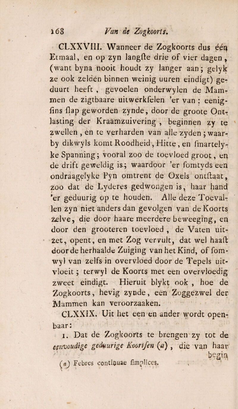 GLXXVIII. Wanneer de Zogkoorts dus ééa Etmaal, en op'zyn langfte drie of vier dagen , (want byna nooit houdt zy langer aan; gelyk ze ook zelden binnen weinig uuren eindigt) ge- duurt heeft , gevoelen onderwylen de Mam^ men de zigtbaare uitwerkfelen 'er van : eenig- fins flap geworden zynde, door de groote Ont» lasting'der Kraamzuivering , beginnen zy te zwellen , en te verharden van alle zyden ; waar- by dikwyls komt Roodheid , Hitte , en fmartely^ ke Spanning; vooral zoo de toevloed groot, en de drift geweldig is.; waardoor ’er fomtyds een ondraagelyke Pyn omtrent de Oxels ontllaat, zoo dat de Lyderes gedwongen is, haar hand 'er geduurig op te houden. Alle deze TpevaU len zyn niet anders dan gevolgen van de Koorts Zelve, die door haare meerdere beweeging, en door den grooteren toevloed , de Vaten uit¬ zet, opent, en met Zog vervult, dat wel haait door de herhaalde Zuiging van het Kind, of fom- wyl van zelfs in overvloed door de Tepels uit¬ vloeit ; terwyl de Koorts met een overvloedig zweet eindigt. Hieruit blykt ook , hoe de Zogkoorts, hevig zynde, een Zoggezwel der Mammen kan veroorzaaken. CLXXIX. Uit het een en ander wordt open¬ baar: I. Dat de Zogkoorts te brengeirzy tot de eenvoudige gedaurige Koortfen (0) , die van haar- (fl) Febres contiauae fimplices. , -