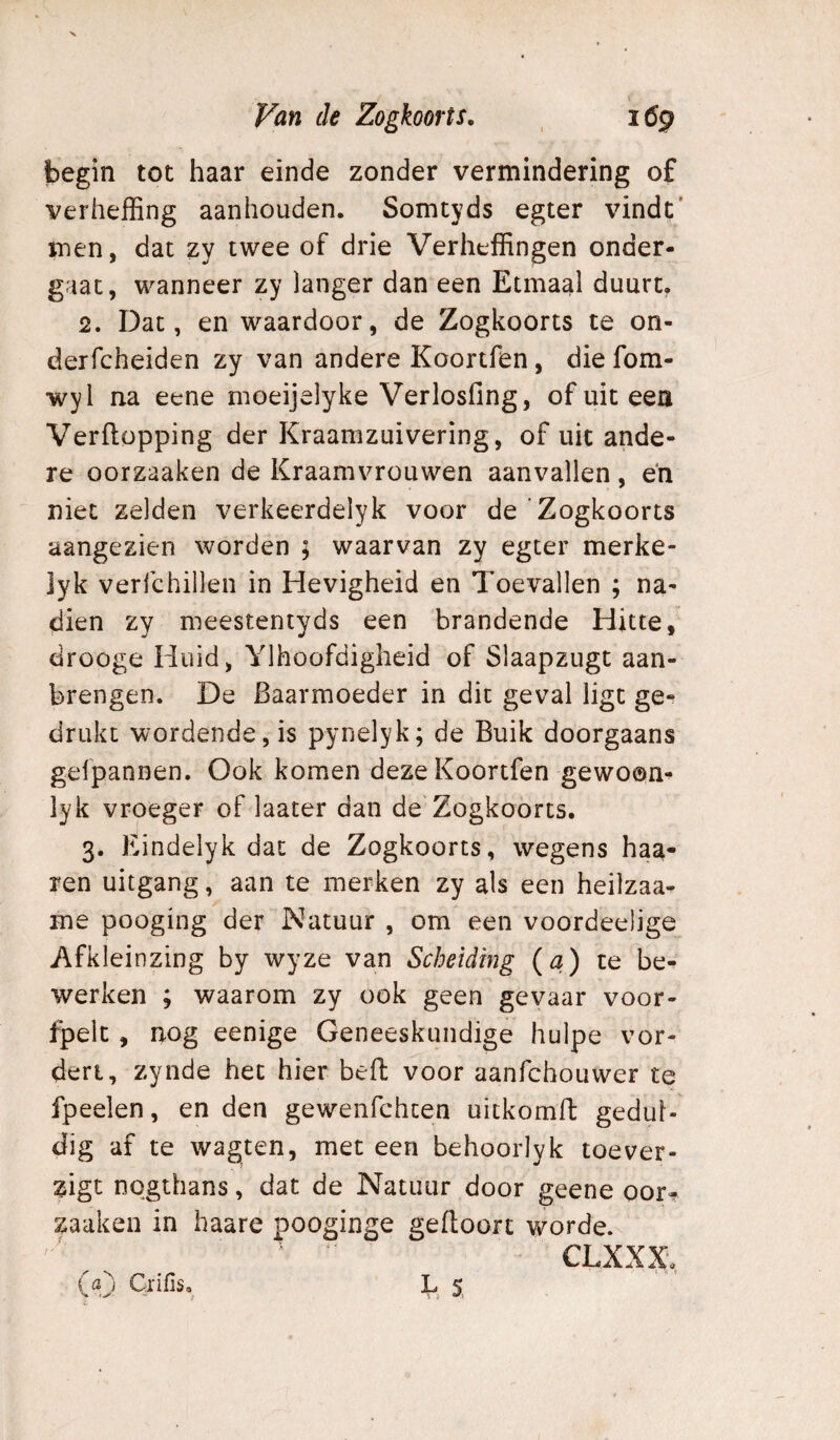 _ \ Van de Zogkoorts. i6g begin tot haar einde zonder vermindering of verheffing aanhouden. Somtyds egter vindt' men, dat zy twee of drie Verheffingen onder¬ gaat, wanneer zy langer dan een Etmaal duurt. 2. Dat, en waardoor, de Zogkoorts te on- derfcheiden zy van andere Koortfen, die fom- wyl na eene moeijelyke Verlosfing, of uit een Verflopping der Kraamzuivering, of uit ande¬ re oorzaaken de Kraamvrouwen aanvallen , eh niet zelden verkeerdelyk voor de ‘Zogkoorts aangezien worden ; waarvan zy egter merke- ]yk verfchillen in Hevigheid en Toevallen ; na¬ dien zy meestentyds een brandende Hitte, drooge Huid, Ylhoofdigheid of Slaapzugt aan¬ brengen. De Baarmoeder in dit geval ligt ge¬ drukt wordende, is pynelyk; de Buik doorgaans gefpannen. Ook komen deze Koortfen gewoon- lyk vroeger of laater dan de Zogkoorts. 3. Eindelyk dat de Zogkoorts, wegens haa- ren uitgang, aan te merken zy als een heilzaa- me pooging der Natuur , om een voordeelige Afkleinzing by wyze van Scheiding (a) te be¬ werken ; waarom zy ook geen gevaar voor- fpelc, nog eenige Geneeskundige hulpe vor¬ dert, zynde het hier beft voor aanfchouwer tq fpeelen, en den gewenfchten uitkomft gedul¬ dig af te wagten, met een behoorlyk toe ver¬ ligt nogthans, dat de Natuur door geene oor^ zaaken in haare pooginge geftoort worde. CLXXX, (aj Crifis. L 5,