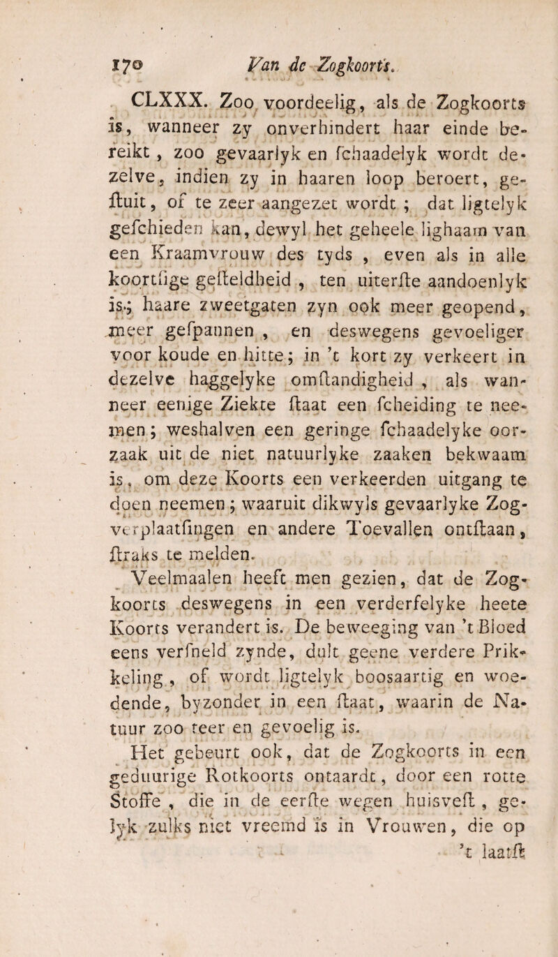 % ■ - « . CLXXX. Zoo voordeelig, als de Zogkoorts is, wanneer zy onverhindert haar einde be¬ reikt , zoo gevaarlyk en fchaadelyk worde de¬ zelve, indien zy in haaren loop beroert, ge¬ fluit, of te zeer aangezet wordt ; dat ligtelyk gefchieden kan, dewyl het geheele lighaam van een Kraamvrouw des tyds , even als in alle koprtiige gelleldbeid , ten uiterfle aandoenlyk is..; haare zweetgaten zyn ook meer geopend, inct^r gefpannen , en deswegens gevoeliger voor koude en hitte; in ’t kort zy verkeert in dezelve haggelyke omllandigheid , als wan¬ neer eenige Ziekte flaat een fcheiding te nee- men; weshalven een geringe fchaadelyke oor¬ zaak uit de niet natuurlyke zaaken bekwaam is, om deze Koorts een verkeerden uitgang te doen neemen; waaruit dikwyls gevaarlyke Zog- verplaatfingen en andere Toevallen ontftaan, flraks te melden, . i i . ^ Veelmaalen heeft men gezien, dat de Zog- koorts deswegens in een verderfelyke heete Koorts verandert is. De beweeging van ’t Bloed eens verfneld zynde, dult geene verdere Prik¬ keling , of wordt ligtelyk boosaartig en woe¬ dende, byzonder in een flaat, waarin de Na¬ tuur zoo teer en gevoelig is. Het gebeurt ook, dat de Zogkoorts in een geduurige Rotkoorts ontaardt, door een rotte Stoffe , die in de eerde wegen huisvefl , ge- Ijk zulks niet vreemd is in Vrouwen, die op ’t laatft