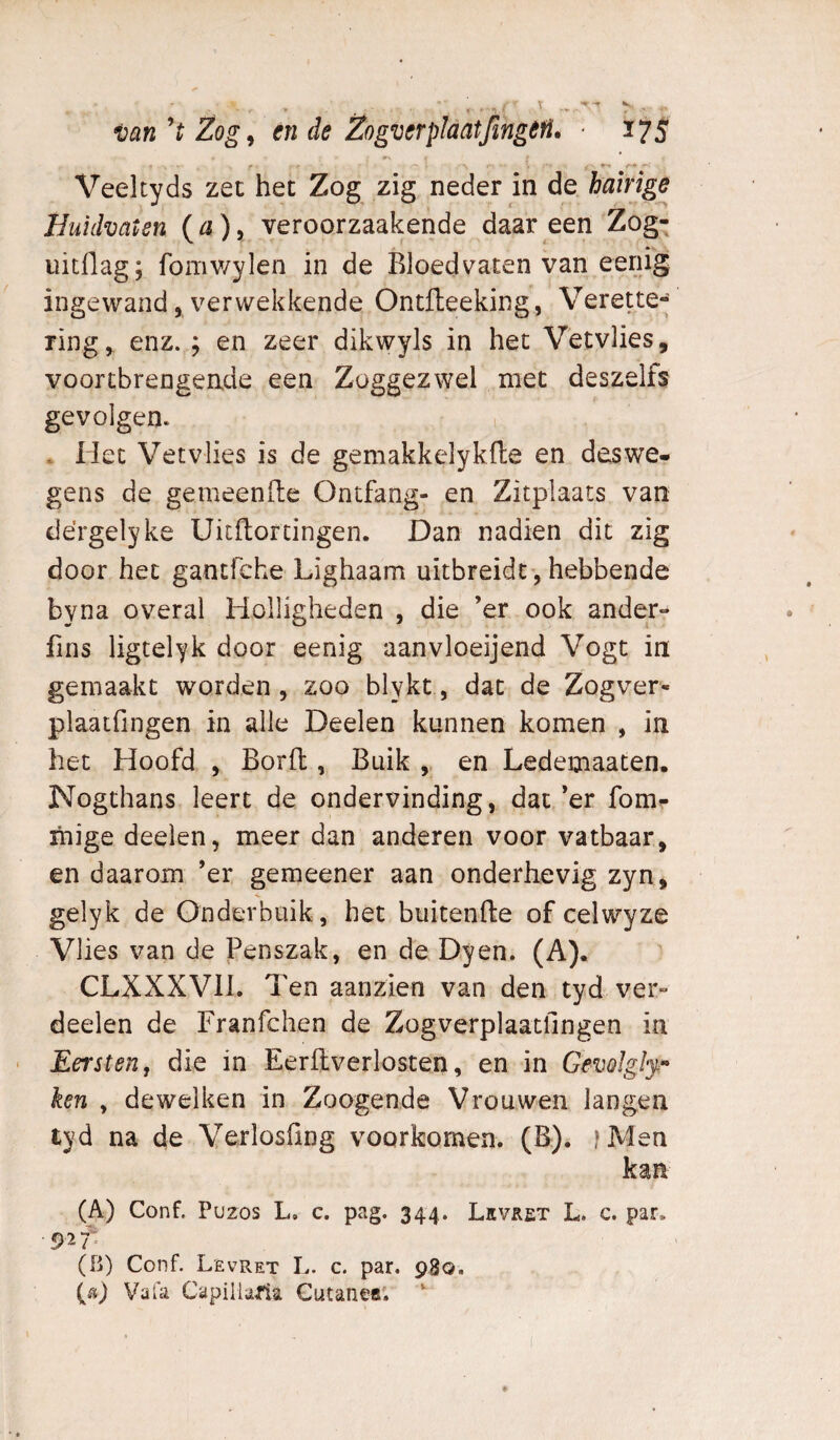 Veeltyds zee het Zog zig neder in de hairige Huidvaten {a), veroorzaakende daar een Zog; uitflag; fomv/ylen in de Bloedvaten van eenig ingewand 5 verwekkende Ontfteeking, Verette- ring, enz. ; en zeer dikwyls in het V'etvlies, voortbrengende een Zoggezwel met deszelfs gevolgen. , Het Vetvlies is de gemakkelykfte en deswe¬ gens de gemeende Ontfang- en Zitplaats van dérgelyke Uitdordngen. Dan nadien dit zig door het gantfehe Lighaam uitbreidt-, hebbende byna overal Holligheden , die ’er ook ander- fins ligtelyk door eenig aanvloeijend Vogt in gemaakt worden, zoo blykt, dat de Zogver- plaatfingen in alle Deelen kunnen komen , in het Hoofd , Bord , Buik , en Ledemaaten. Nogthans leert de ondervinding, dat *er fom- mige deelen, meer dan anderen voor vatbaar, en daarom ’er gemeener aan onderhevig zyn, gelyk de Onderbuik, het buitende of celwyze Vlies van de Penszak, en de Dyen. (A). CLXXXVIL Ten aanzien van den tyd ver¬ doelen de Franfchen de Zogverplaatfingen in Eersten, die in Eerdverlosten, en in Gemlglf^ ken , dewelken in Zoogende Vrouwen langen tyd na de Verlosfing voorkomen. (B). iMen (A) Conf. Puzos L. c. pag. 344. Lkvret L. c. par, (fi) Conf. Levret L. c. par. 980. (fï) VaUi Capillaria Cutanea'.