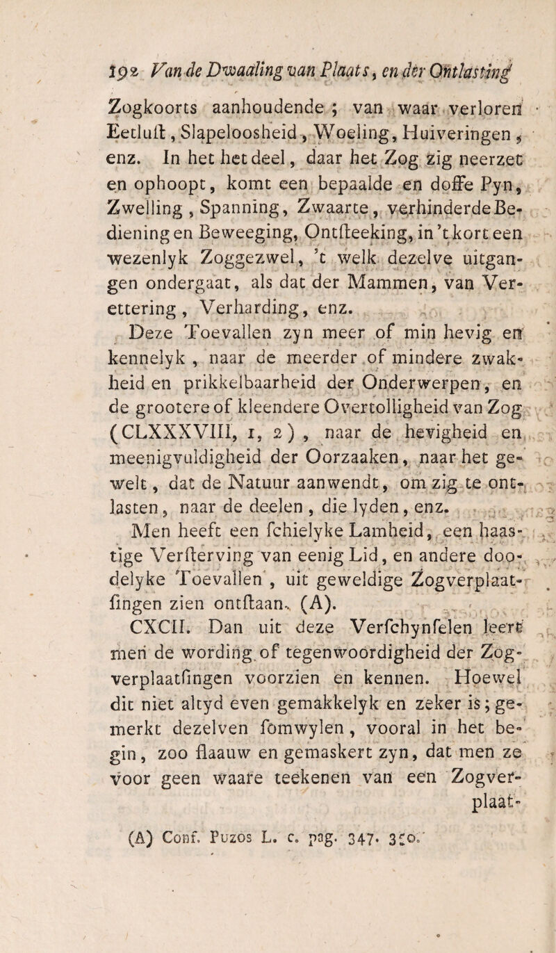 Zogkoorts aanhoudende; van waar verloreh Eecluit, Slapeloosheid , Woeling, Huiveringen ^ enz. In het het deel, daar het Zog zig neerzec en ophoopt, komt een bepaalde en doffe Pyn, Zwelling , Spanning, Zwaarte, verhinderdeBe^ dieningen Beweeging, Ontfl:eeking,in’tkörteen wezenlyk Zoggezwel^, ’t welk dezelve uitgan¬ gen ondergaat, als dat der Mammen, van Ver- ettering , Verharding, enz. Deze Toevallen zyn meer of min hevig en kennelyk , naar de meerder of mindere zwak¬ heid en prikkelbaarheid der Onderwerpen , en de grootere of kleendere Overtolligheid van Zog (CLXXXVIIl, i, 2) , naar de hevigheid en. meenigvüldigheid der Oorzaaken, naar het ge- welt, dat de Natuur aanwendt, om zig^e ont-j lasten, naar de deelen , die lyden, enz. ^ Men heeft een fchielyke Lamheid, een haas¬ tige Verflerviog van eenigLid, en andere doo- delyke Toevallen , uit geweldige Zogverplaat- fingen zien ontdaan-. (A). CXCII. Dan uit deze Verfchynfelen leere nieri de wording, of tegenwoordigheid der Zog- verplaatfingen voorzien en kennen. Hoewel dit niet akyd even gemakkelyk en zeker is; ge¬ merkt dezelven fömwylen, vooral in het be-’ gin, zoo flaauw en gemaskert zyn, dat men ze voor geen waare teekenen van een Zogver- plaat-