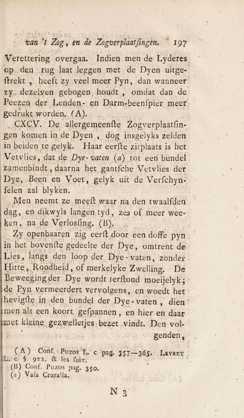 . ♦ J 4 « ft X X 'van - t Zog, en de Zogverplaatjingén, ' 197 Verettering overgaa. Indien men de Lyderes op , den ,rug laat leggen met de Dyen uitge- ftrekc , heeft zy veel meer Pyn, dan wanneer zy^ dezeLven gebogen, houdt , omdat dan de Peezen der Lenden- en Darm^beenfpier meer gedr^ukt worden. (A). . CXCy, De allergemeenfte Zogverplaatfin- gen komen in de Dyen , dog insgelyks zelden in beiden te gelyk. Haar eerfle zitplaats is het V^etvlies, dat^de Dye-vaten (a) tot een bundel zamenbindt, daarna het gantfche Vetvlies der' Dye, Been en Voet, gelyk uit de Verfchyn-, felen zal blvken. , Men neemt ze meeft waar na den twaalfden X , d^g, en dikvvyls langen tyd, zes of meer wec¬ ken, na de Verlosfing. (B). . Zy Qj}enbaaren zig eerft door een doffe pyn : in het bovenftë gedeelte der Dye, omtrent de Mv/-’ .loop tier Dye-vaten, zonder- Hitte ,^Ro^dhe,^, of merkelyke Zwelling. Dé B.eweégingder Dye wordt terftond moeijelyk; de Pyn vermeerdert vervolgens, en woedt het hevigfbejn den bundel der Dye-vaten dien ' ,roen als een koort gefpannen , en hier en daar .met kleine ^gezwelletjes bezet vindt. Den vol- . ’ genden, ■ { (A) Cofif. = Püzo§'Lr c.p.a§. 357—3(5.5. Levret . L'. c. §. 922. & les fuiv. ^ (B) CoHt. Puzos pag. 350. (a) Vafa Cruralia. N s'