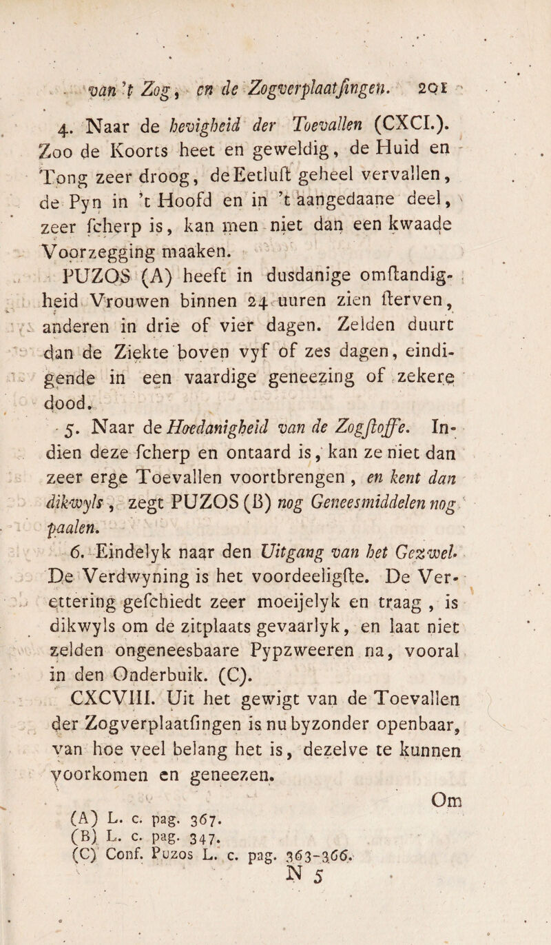 . 'van't Zog, en de Zogverplaatfingen. 201 - 4. Naar de hevigheid der Toevallen (CXCL). Zoo de Koorts heet en geweldig, de Huid en - Tong zeer droog, deEetlufl geheel vervallen, de Pyn in ’t Hoofd en in ’t kangedaane deel, zeer fcherp is, kan men niet dan een kwaade V'oprzegging maaken. PUZOS (A) heeft in dusdanige omftandig- , heid V-rouwen binnen 24vuuren zien derven, anderen in drie of vier dagen. Zeiden duurt dan de Ziekte boven vyf of zes dagen, eindi¬ gende in een vaardige geneezing of .zekere dood. • 5. Naar Hoedanigheid van de Zogjloffe, In¬ dien deze fcherp en ontaard is, kan ze niet dan zeer erge Toevallen voortbrengen , en kent dan dikwyls , zegt PUZOS (B) nog Geneesmiddelen nog. paaien, 6. Eindelyk naar den Uitgang van het Gezwel D.e Verdwyning is het voordeeligfte. De Ver- ettering gefchiedt zeer moeijelyk en traag , is dikwyls om de zitplaats gevaarlyk, en laat niet zelden ongeneesbaare Pypzweeren na, vooral in den Onderbuik. (C). CXCVIII. Uit het gewigt van de Toevallen der Zogverplaatfingen isnubyzonder openbaar, van hoe veel belang het is, dezelve te kunnen voorkomen cn geneezen. Om (A) L. c. pag. 367. (B) L. c. pag. 347. (C) ' Conf. Puzos L.' c. pag.