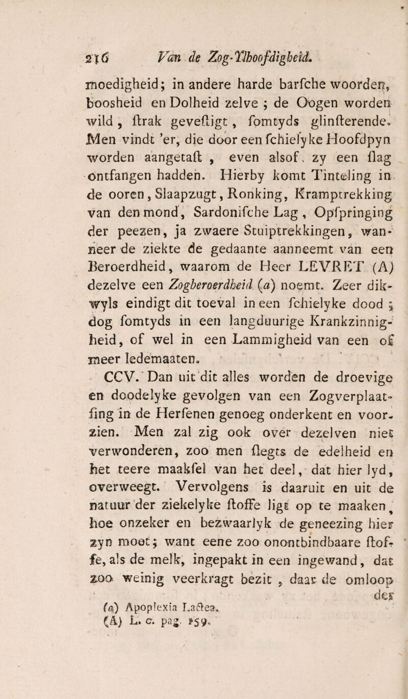 moedigheid; in andere harde barfche woorden, Boosheid en Dolheid zelve ; de Oogen worden wild, ftrak gevefligt, fomtyds glinfterendei Men vindt ’er, die door een fchielyke Hoofdpyn worden aangetaft , even alsof, zy een üag ontfangen hadden. Hierby komt Tinteling in de oorcn, Slaapzugt, Ronking, Kramptrekking van den mond, Sardonifche Lag , Opfpringing der peezen, ja zwaere Stuiptrekkingen, wan-' lieer de ziekte de gedaante aanneemt van een Beroerdheid, waarom de Heer LEVRET (A) dezelve een Zogberoerdheid.. {a) noemt. Zeer dik- wyls eindigt dit toeval in een fchielyke dood ; dog fomtyds in een langduurige Krankzinnig¬ heid, of wel in een Lammigheid van een of meer ledemaaten, CCV. ’Dan uit'dit alles worden de droevige en doodelyke gevolgen van een Zogverplaat- fing in de Herkenen genoeg onderkent en voor¬ zien. Men zal zig ook over dezelven niet verwonderen, zoo men flegts de edelheid en het teere maakfei van het deel, dat hier lyd, overweegt.' Vervolgens is daaruit en uit de natuur der ziekelyke ftoiFe ligt op te maaken^ hoe onzeker en bezwaarlyk de geneezing hier zyn moöC; want eene zoo onontbindbaare floL fe, als de melk, ingepakt in een ingewand, dat zoo weinig veerkragc bezit , daar de omloop dci’ ((k) Apopfexia La61:ea. (A) L. c. pa^.