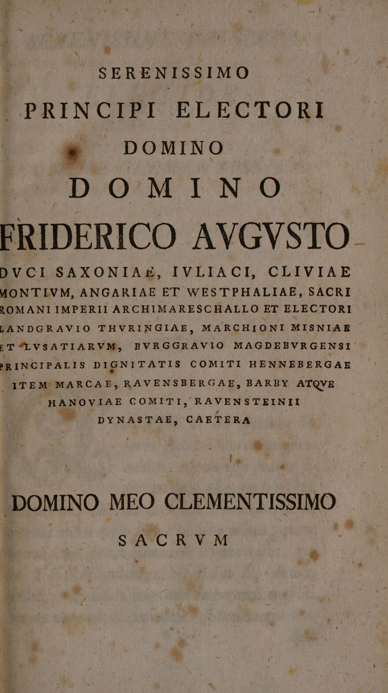 ] N &amp; SERENISSIMO |PRINCIPI ELECTORI. s DOMINO DOMIN o ERIDERICO AVGVSTO. DVCI SAXONIAE, IVLIACI, CLIVIAE MONTIVM, ANGARIAE ET WESTPHALIAE, SACRI tOMANIIMPERII ARCHIMARESCHALLO ET ELECTORI LANDGRAVIO THVRINGIAE, MARCHIONI MISNIAE ET LVSATIARVM, BVRGGRAVIO MAGDEBVRGENSI-. RINCIPALIS DIGNITATIS COMITI HENNEBERGAE 1TEM MARCAE,RAVENSBERGAE, BAREUY ATQVE HANOVIAE COMITI, RAVENSTEINII DYNASTAE, CAETERA E r LJ BeMINO MEO CLEMENTISSIMO SACRVM S