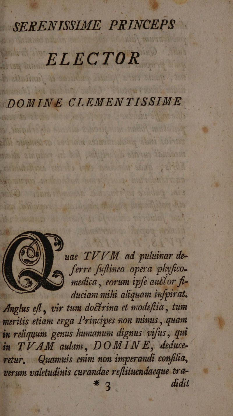 bn  E L| o — | | E 1 OSEREN ISSIME PRIN CEPS. E. ELECTOR. A CLEMEN : 851 is , uae TU VM ad puluimar de- m rre Juftinto opera phyfico- idit sic aliquam NEN | ng n vir tuni doctrina et modiftia , tum aneritis ettam erga Principes non minus ; quen E dn reliquum. genus humanum dignus: vi fus; qui dm T/AM aulam, DOMIN E, deduce. Aretur, | Quamuis entm non imperandi confilia, verum valetudinis curandae —— irü- * NUN , * 3. didit