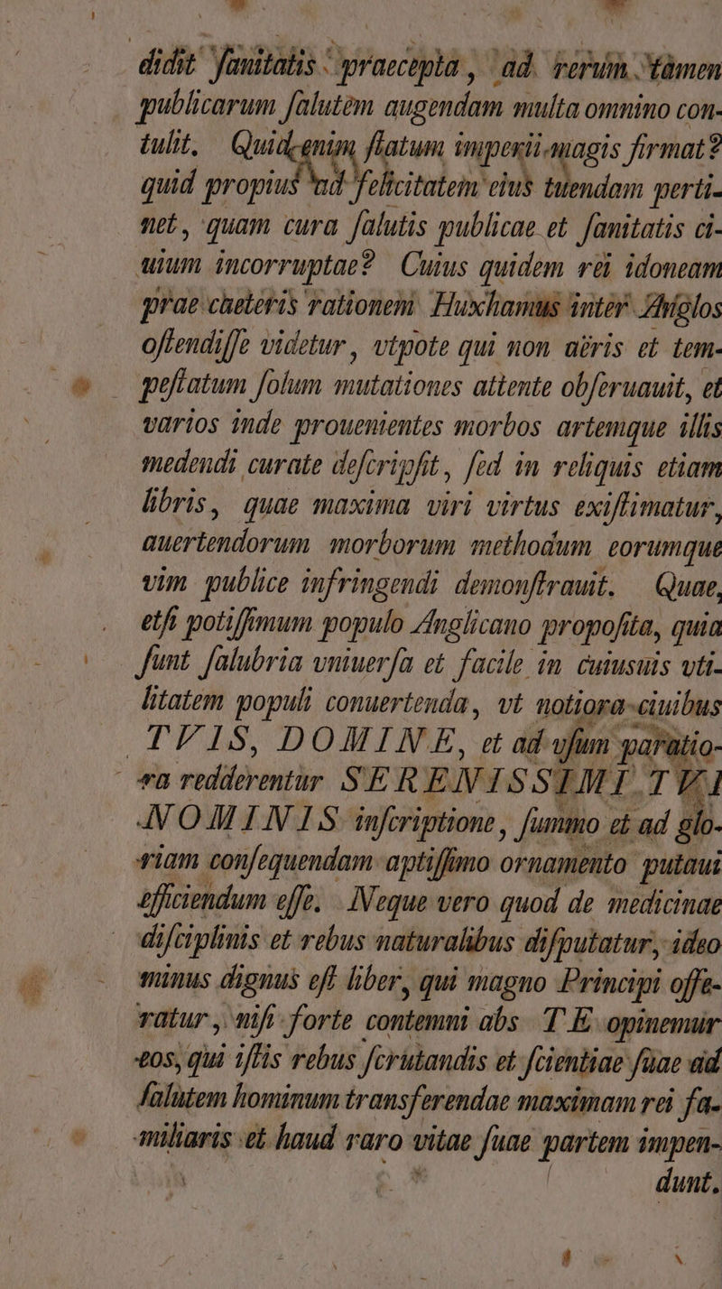 Ww. | kd gqublicarum falutem augendam siulta omnino con. tulit, i u^ atum mipesti agis firmat? quid propui d fel citatem eius tuendam perti- ne. quam cura falutis qublicae et Janitatis Ci- uium icorruptac? Cuius quidem rei idoneam prae cheteris rationem: Huxhamus inté Aíglos offendilJe videtur, vtpote qui non abris et tem. varios inde prouenientes morbos artemque illis medendi curate de fcri fit, fed in reliquis etiam libris, quae maxima viri virtus exiffimatur, autoris morborum methodum eorumque vim publice infringendi demonffrauit. — Quat, etf potiffimum populo Anglicano propo. dba, quia litatem X6 conuertenda , vt notiora euius d dunt,