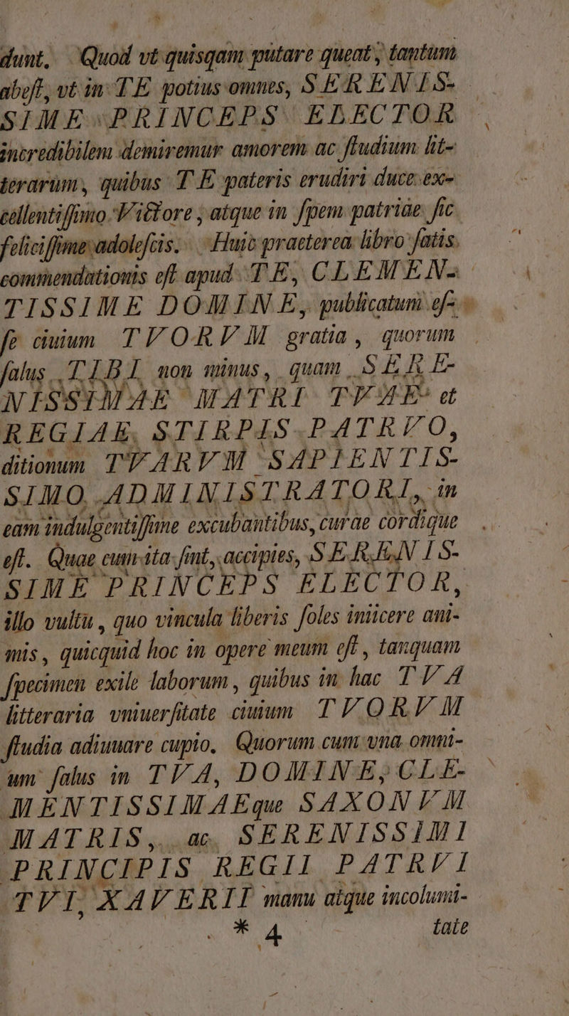 dunt, Quod vt quisqam putare queat ; tantum abut, vt in TE. gotius omnes, SER EN 15» SIME-PRINCEPS ELBECTOR incredibilem demiremur amorem. ac fFudium lit- jerarim, quibus T E pateris erudiri duce: ex- eellentiffinto. V itfore , atque 1n fpem. patriae. fic felicifflime;adolefcis. «Huit praeterea. libro fatis. commendationis oft apud. .T E, CL. EM ENS TISSIME DOMIN .E, publicatum g- - fe ciuium TV ORA gratia, quorum falus. 18. aon mimis, qum S EAE. WISSIMA4k MATRI TFAZE d REGIAE, STI KPA4S- BATALO, ditionum TTARVM SAPIENTIS- SIMO, ADI LN IST RATO RI, in gam iudulgentiffme excubautibus, curae cordigue —. efl. Quae cum-ita: fint, accipies, S E. RI 15- SIME PRINCEPS ELECTOR, illo vultü , quo vincula liberis foles iniicere ani- mis, quicquid hoc in opere meum eff , tanquam Jpecimen. exile laborum , quibus in hac T V A litteraria vniuerfitate citum TOR M ffudia adiuuare cupio, Quorum cum vna onmi- um falus in TV 4, DOMINSBES;CLE AMENTISSIMAEqu SAXON F M AMATRIS,. a. SERENISSIMI IPRIN(CRPIS,REGIL PA Man TVI,XAVER I manu aique incoluni- XQ. Li NM taie