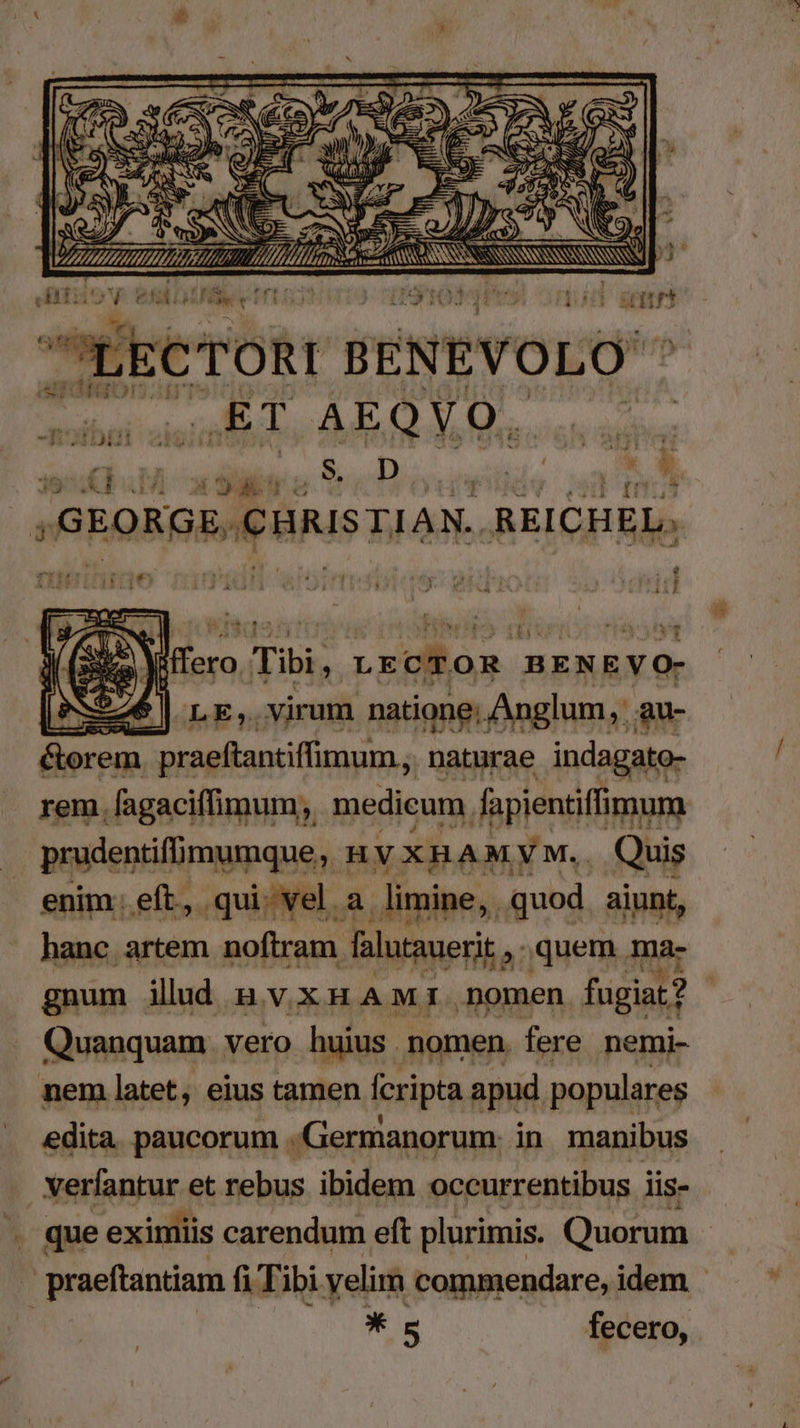 A ,ET AEQYO. SidbuM adii Sr Douneilide 20 ,GEORGE, CHRISTIAN. REI CHEL. temo ux 9» e Viffero Tibi, LECTOR BENEVO- 226 | LE, virum natione; Anglum,: , au- &amp;orem praeftantiffimum , naturae indagato- rem. fagaciffimum, medicum fapientiffimura prudentifmumque, n VXHAMYM.. Quis enim eft, qui. vel a. limine, quod aiunt, hanc artem noftram falutauerit , quem ma- gnum ilud n vxmnuaAmr nomen fugiat? Quanquam vero huius nomen. fere nemi- nem latet, eius tamen fcripta apud populares edita. paucorum Germanorum. in manibus verfantur et rebus ibidem occurrentibus iis- . que eximiis carendum eft plurimis. Quorum MAelisonuA fi Tibi yelim commendare, idem