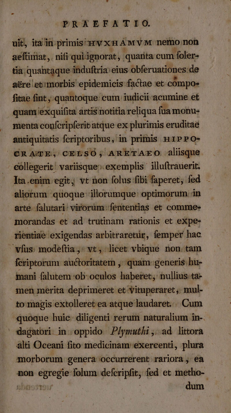 uit, itain primis: HVXHAMVM nemo, non aeftimat, . nifi qui ignorat, quarita cum foler- tia quantaque induftria: eius ibferuatitdes de aére et morbis epidemicis factae et cómpoe fitae fint , quantoque. cum iudicii acumine et quam exquifita artis notitia reliqua fua monu- menta confcripferit atque ex plurimis eruditae antiquitatis fcriptoribus, in primis Hi1PPO- CR ATE, CELSÓ; ARETAEO aliisque. . eóllegerit' variisque» exemplis illuftrauerit. . Ya.enim egit; vt non folus fibi faperet; fed aliorum quoque: illorumque: optimorum in morandas et ad trutinam rationis et eXpe- rientiae exigendas arbitraretür, femper hac - - vfus: modeftia,; vt, licet vbique non. tam fcriptorum auctoritatem ;: quam: generis: hu- mani falutem 'ob- oculos haberet; nullius.ta- men merita deprimeret et 'Yituperaret,. mul- to magis extolleret ea atque laudaret... Cum quoque huic. diligenti rerum naturalium in-. dagatori in. oppido JP/ymuthi ,..ad littora ilti Oceani fito medicinam'exercenti, plura morborum genera 'occurrerent rariora , ea non egregie folum. defcripfit, fed et metho-- uhpotte: : dum