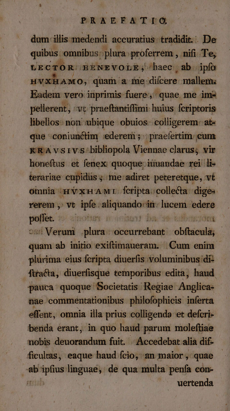 PRAEFATIG dum illis medendi accuratius tradidit. - De quibus omnibus : plura proferrem , nifi. Te, e AMO; quam a ine kid mallem; Eadem vero inprimis fuere, quae me im* pellerent, vt praeftantiffimi: huius. fcriptoris libellos: non «ibique obuios: colligerem: ate que :coniun&amp;tim :edereni ; ;praelertim:; cum KRAvsrvs:bibliopola Viennae clarus; vir - honeftus et fenex: quoque; iuuandae rei li- terariae cupidüs ;. me'adiret peteretque, vé oinnia rV xA Wr. feripta:collecta: diges: rerem , vt ipfe.aliquando'iü.lucem edere poffet. ? von Mit | Uu T Wd tbe 255 Verum plura: occurrebant obftacula; - quam ab initio exiftimaueram. |. Cum enim plürima 'eius fcripta diuerfis Voluminibus di: fttacta, diuerfisque temporibus edita, haud pauca quoque Societatis Regiae Anglica: nae commentationibus philofophicis inferta effent, omnia illa prius colligenda et defcri- benda erant, in quo haud parum moleftiae nobis deuorandum fuit. | Accedebat alia dif- uertenda