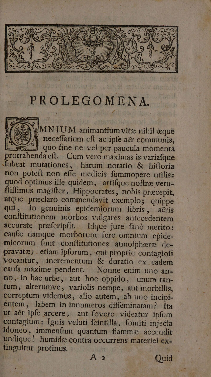 jS TPNUNNIET., | ji EN Ww DN WAS UNS, E NC ETUE MAN AES [B NN 1 :MNIUM animantium vitz nihil eque neceffarium eft ac ipfe aér communis, J| quo fine ne vel per paucula momenta protrahendaeft. Cum vero maximas is variafque »fubeat mutationes, harum notatio &amp; hiftoria non poteft non effe medicis füummopere utilis: quod optimus ille quidem, | artifque noftre vetu- ftiffimus magifter, Hippocrates, nobis precepit, atque preclaro commendavit exemplo; quippe qui, in genuinis epidemiorum libris, —aéris conftitutionem morbos vulgares antecedentem accurate preícripfit. — Idque jure fané merito: caufe namque morborum fere omnium epide- micorum funt conftitutiones atmofphzere de- pravate;.. etiam ipforum, qui proprie contagiofi vocantur, incrementum &amp; duratio ex eadem caufa maxime pendent ^ Nonne enim uno an- no, in hacurbe, aut hoc oppido, unum tan- ttum, alterumve, variolis nempe, aut morbillis, correptum videmus, alio autem, ab uno incipi- entem, labem in innumeros diffeminatam? ta ut aér ipfe arcere, aut fovere videatur ipfum contagium: Ignis veluti fcintilla, fomiti injecta Adoneo, immenfum quantum flamme. accendit : undique! humide contra occurrens materiei ex- tinguitur protinus. | A a Quid