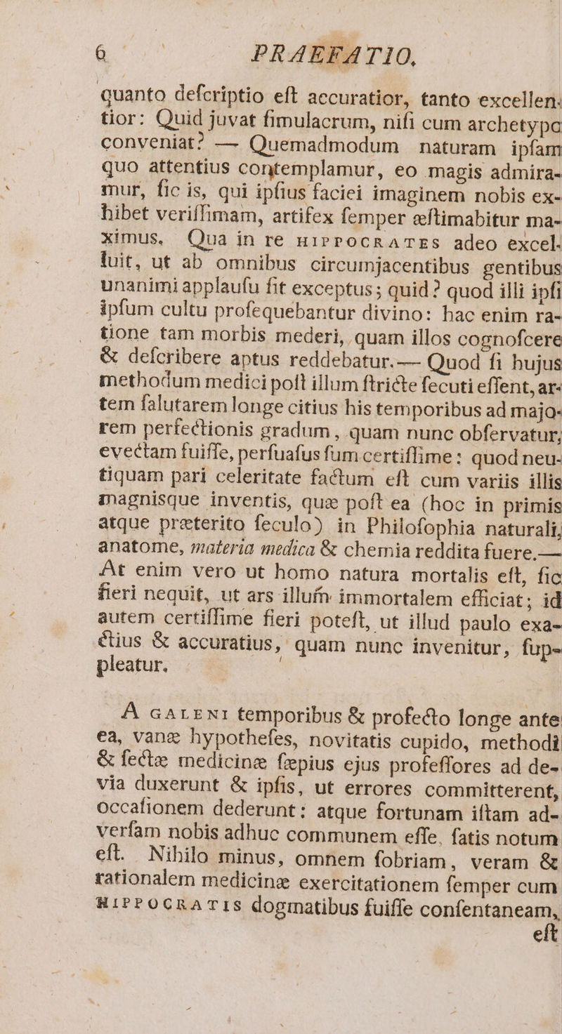 gor PRAEFATIO, quanto defcriptio eft accuratior, tanto excellen: tior: Quid juvat fimulacrum, nifi cum archetypo conveniat? — Quemadmodum naturam ipfam quo attentius contemplamur, eo magis admira- mur, fic is, qui ipfius faciei imaginem nobis ex- hibet veriffimam, artifex femper eftimabitur ma- ximus, Qua in re u1iPPOCRATES adeo excel. luit, ut ab omnibus circumjacentibus gentibus unanimi applaufu fit exceptus ; quid? quod illi ipfi - Ápfum cultu profequebantur divino: hac enim ra- tione tam morbis mederi, quam illos cognofcere &amp; defcribere aptus reddebatur.— Quod fi hujus methodum medici polt illum ftricte fecuti effent, ar- tem falutarem longe citius his temporibus ad majo- rem perfectionis gradum , quam nunc obfervatur, evectam fuiffe, perfuafus fum certiffime: quod neu- tiquam pari celeritate factum eft cum variis illis inagnisque inventis, quz poft ea (hoc in primis atque preterito feculo) in Philofophia naturali, anatome, materia medica &amp; chemia reddita fuere, — At enim vero ut homo natura mortalis elt, fic fieri nequit, ut ars illufn. immortalem efficiat; id autem certiffime fieri poteft, ut illud paulo exa- étius &amp; accuratius, quam nunc invenitur, fup- pleatur. | A cArxx1 temporibus &amp; profecto longe ante ca, vang hypothefes, novitatis cupido, methodi &amp; fectee medicine fzpius ejus profeffores ad de- via duxerunt &amp; ipfis, ut errores committerent, occafionem dederunt: atque fortunam iftam ad- verfam nobis adhuc communem effe, fatis notum. eft. Nihilo minus, omnem fobriam, veram &amp; rationalem medicinge exercitationem femper cum RiPPOCRATIS dogmatibus fuifle confentaneam, eft