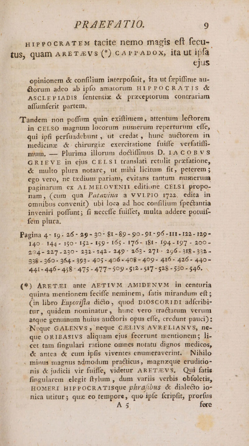 HIPPOCRATEM tacite nemo magis eft fecu- tus, quam ARETZVS (*) cArrADOX, ita ut ipfa | ejus opinionem &amp; confilium interpofuit, íta ut fepiffime au- &amp;orum adeo ab ipfo amatorum HIPPOCRATIS &amp; ASCLEPIADIS fententiz &amp; praeceptorum contrariam affumferit partem. ! 'Tandem non poffim quin exiftimem, attentum lectorem in CELSO magnum locorum numerum reperturum efle, qui ipfi perfuadebunt , ut credat, hunc. auctorem in medicine &amp; chirurgie exercitatione fuiffe verfatiffi- mum, — Plurima illorum do&amp;iffimus D. 1A COBVS GRIEVE in ejus CELSI translati retulit prafatione, &amp; multo plura notare, ut mihi licitum fit, peterem ; ego vero, ne txdium pariam, evitans tantum. numerum paginarum ex AL MELOVENII editione CELSI propo- nam, (cum qua Pazavina a VVLPIO 1722. edita in omnibus convenit) ubi loca ad hoc confilium fpectantia inveniri poffunt; fi neceffe fuiffet, multa addere potuif- fem plura. Pagina 4- 19: 26- 29- 30- 81-89 - 90-91 - 96 - 111. 122- 129 - 140- 144- 150- 132- 159 - 165 - 1I 76- 181- 194- 197 - 200 - 204- 22/7 -230- 232-242- 249- 263- 27]Y- 296 318 - 332 - 338 - 360 - 364 - 393- 495- 406 - 408 - 409 - 416 - 426 - 440- 441-446-458- 475 - 411-509 -512 - 5] - 528 -530 - 546... (*) ARETUI ante AETIVM AMIDENVM in centuria quinta mentionem feciffe neminem, fatis mirandum eft; (in libro Eupovifla dicto, quod Dn1OscoRiD: adfcribi- tur, quidem nominatur, hunc vero tractatum verum atque genuinum huius auctoris opus effe, credunt pauci): |Neque GALENVS, neque C/ELIVS AVRELIANVS, ne- que ORIBASIVS aliquam ejus fecerunt mentionem; li- - cet tam fingulari ratione omnes notatu dignos medicos, &amp; antea &amp; cum ipfis viventes enumeraverint. Nihilo . minus magnus admodum pra&amp;ticus, magneque eruditio- nis &amp; judicii vir fuifle, videtur ARET/EVS, Qui fatis fingularem elegit ftylum , dum variis verbis obfoletis, HOMERI HIPPOCRATISque p/ma[ibus &amp; dialecto io- nica utitur; qux eo tempore, quo ipfe fcripfit, prorfus A 5 fece