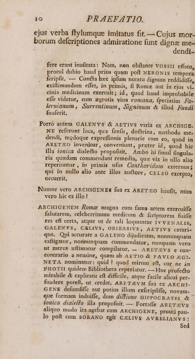 ejus verba ftylumque imitatus fit. — Cujus mor- borum defcriptiones admiratione funt dign; me- : | P3 dendi- fere erant inufitata: Nam, nen obftante vossi1 cffato, procul dubio haud prius quam poft NERON1S tempora: fcripfit, — Cuncta hxc ipfum notatu dignum reddidiffe,. exiftimandum effet, in primis, fi Rome aut in ejus vi. cinia medicinam exercuit; id, quod haud improbabile eífe videtur, cum zgrotis vina romana, fpeciatim. a-. Jeruianum ,| Surreutinum, Signinum &amp; illud. Fundi fuaferit, | | x Porro autem GALENVS' &amp; AETIVS varia ex ARCHIGE- NE referunt loca, qux fenfu, doctrina, methodo me- dendi, modoque expreflionis plenarie cum eo, quod- in ARET/EO invenitur, conveniunt, preter id, quod hic illa £onica diale&amp;o propofuit, Ambo hi fimul fingula-- ria quxdam commendant remedia, quz vix in ullo alio reperiuntur , in primis ufus Canthoridum externus - qui in nulle alio ante illos auctore, cELs3O excepto, Occurrit, . | Y Numne vero ARCHIGENES fua ex ARETJEO haufit, num vero hic ex illo? : : ARCHIGENEM Aomug magna cum fama artem exercuiffe falutarem, celeberrimum medicum &amp; Ícriptorem fuiffe fes eft certa, atque ut de tali loquuntur 1v VEN ALIS, GALENVS, CIELIVS, ORIBASIVS, AE'TIVS czteri- que. Qui accurate a GALENO dijudicatus, nonnunquam caftigatur, nonnunquam commendatur , nunquam vero ut merus zxflimatur compilator, — ARET/EVS e con- contrario a nemine, quam ab AETIO &amp; PAVLO JEGI- NETA nominatur: quid ? quod mirum eft, cur ne in PHOTII quidem Bibliotheca reperiatur. — Hoc profe&amp;o- mirabile &amp; explicatu eft difficile, atque facile alicui per- fuadere poteft, ut credat, ARE TJEV M fua ex ARCHI- GENE defumfiffe aut potius illum exfcripfiffe, novam- que formam induiffe, dum di&amp;one HiPPOCRATIS &amp; jouica diale&amp;fo illa propofuit. — Fortaffe ARETEVS aliquo modo ita agebat cum ARCHIGENE, proutj pau- lo poft cum SORANO egit CIELIVS AVRELIANVS:- Sed