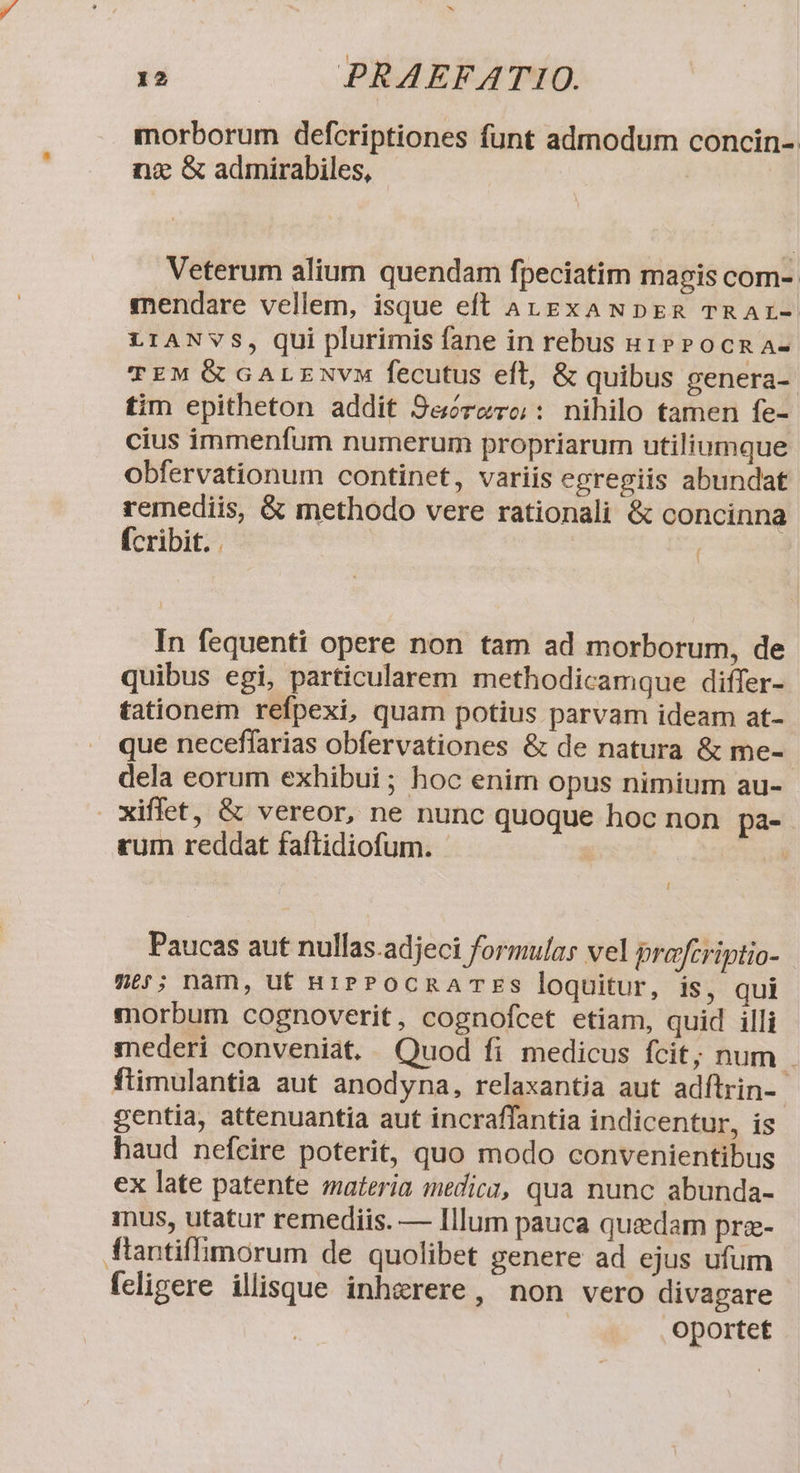 morborum defcriptiones funt admodum concin- nx &amp; admirabiles, Veterum alium quendam fpeciatim magis com- mendare vellem, isque eft AugzxaNDpER TRAr- LIANVS, qui plurimis fane in rebus u1PPocna- EM &amp; GALENVM fecutus eft, &amp; quibus genera- tim epitheton addit Se&amp;órero: nihilo tamen fe- cius immenfum numerum propriarum utiliumque obfervationum continet, variis egregiis abundat remediis, &amp; methodo vere rationali &amp; concinna fcribit. . ( In fequenti opere non tam ad morborum, de quibus egi, particularem methodicamque differ- tationem refpexi, quam potius parvam ideam at- que neceffarias obfervationes &amp; de natura &amp; me- dela eorum exhibui; hoc enim opus nimium au- xiffet, &amp; vereor, ne nunc quoque hoc non pa- rum reddat faftidiofum. | i Paucas aut nullas.adjeci formulas vel praftriptio- me; nam, ut 81PPOCRATES loquitur, is, qui morbum cognoverit, cognofcet etiam, quid illi mederi conveniat. Quod fi medicus fcit; num . ftimulantia aut anodyna, relaxantia aut adítrin-- gentia, attenuantia aut incraffantia indicentur, is haud nefcire poterit, quo modo convenientibus ex late patente materia medic, qua nunc abunda- inus, utatur remediis. — Illum pauca quedam pre- ftantiffimorum de quolibet genere ad ejus ufum feligere illisque inhgrere, non vero divapare | oportet