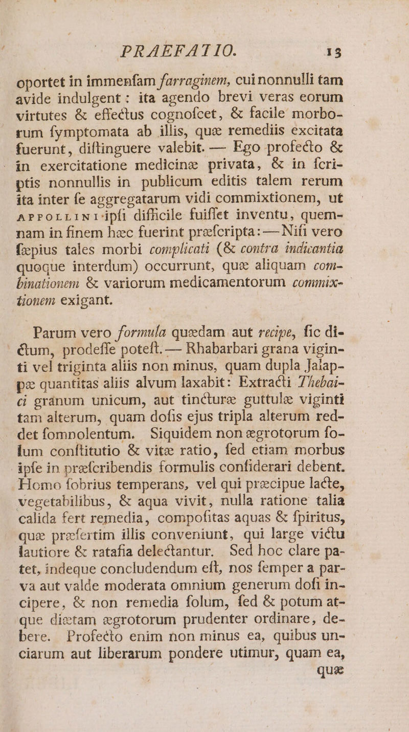 oportet in immenfam farraginem, cui nonnulli tam avide indulgent: ita agendo brevi veras eorum - virtutes &amp; effectus cognofcet, &amp; facile morbo- rum fymptomata ab illis, quz remediis excitata fuerunt, diftinguere valebit. — Ego profecto &amp; . in exercitatione medicine privata, &amp; in fcri- ptis nonnullis in. publicum editis talem rerum - ita inter fe aggregatarum vidi commixtionem, ut APPOrrLINI' ipfi difhcile fuiflet inventu, quem- nam in finem hec fuerint prefcripta: — Nifi vero fzpius tales morbi complicati (&amp; contra idicantia quoque interdum) occurrunt, que aliquam com- binationem &amp; variorum medicamentorum commix- | &amp;onem exigant. | Parum vero formula quedam aut recipe, fic di- é&amp;tum, prodeffe poteft. — Rhabarbari grana vigin- ti vel triginta aliis non minus, quam dupla Jalap- pz quantitas aliis alvum laxabit: Extracti 77ebai- ci gránum unicum, aut tincture guttule viginti tam alterum, quam dofis ejus tripla alterum red- det fompolentum. Siquidem non &amp;grotorum fo- lum conítitutio &amp; vite ratio, fed etiam morbus ipfe in prefcribendis formulis confiderari debent. Homo fobrius temperans, vel qui precipue lacte, vegetabilibus, &amp; aqua vivit, nulla ratione talia calida fert remedia, compofitas aquas &amp; fpiritus, quz prefertim illis conveniunt, qui large victu lautiore &amp; ratafia delectantur. Sed hoc clare pa- tet, indeque concludendum eft, nos femper a par- va aut valde moderata omnium generum dofi in- cipere, &amp; non remedia folum, fed &amp; potum at- que dietam egrotorum prudenter ordinare, de- bere. Profeéto enim non minus ea, quibus un- ciarum aut liberarum pondere utimur, quam ea, qua