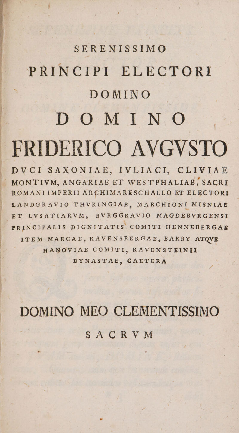 SERENISSIMO PRINCIPI ELECTORI DOMINO DOMINO PRINCIPALIS DIGNITATIS COMITI HENNEBERGAKE ITEM MARCAE, RAVENSBERGAE, BAREY ATQVE HANOVIAE COMITI, RAVENSTEINII | DYNASTAE, CAETERA DOMINO MEO CLEMENTISSIMO | SACRVM |