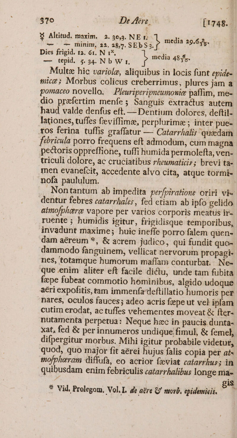 $10 coU Been s [1748. Altitud. maxim. 2.36,3. NE r TRY Y — — minim, 22. ri sti 5 i sieyia 29. 63s Dies frigid. 12. 61. N 1*, -— tepid. 45.34. Nb W rz. Multe hic variolz, aliquibus in locis funt epide- mic?; Morbus colicus creberrimus, plures jam a. pomaceo novello. — Pleuriperigneumonice paffim, me- dio prefertim menfe ; Sanguis extractus autem haud valde denfus eft, — Dentium dolores, deftil- lationes, tuffes fieviffimz, perplurime ; inter pue- tos ferina tuffis graffatur — Catarrhalis quzdam ftbricula porro frequens eft admodum, cum magna pectoris oppreflfione, tuffi humida permolefta, ven- triculi dolore, ac cruciatibus rheumaticiz; brevi ta- men evanefcit, accedente alvo cita, atque tormi- nofa paululum. i Nontantum ab impedita per/piratione otiri vie. dentur febres catarrhaler, fed etiam ab ipfo gelido atmo[phiera vapore per varios corporis meatus ir- ruente ; humidis igitur, frigidisque temporibus, invadunt maxime; huic ineffe porro falem quens dam aéreum *, &amp; acrem judico, qui fundit quo-. dammodo fanguinem, vellicat nervorum propagi- nes, totamque humorum maffam conturbat. Ne- que enim aliter eft facile dictu, unde tam fubita Íepe fubeat commotio hominibus, algido udoque aéri expofitis, tam immenfa deftillatio humoris per nares, oculos fauces; adeo acris fiepe ut vel ipfam cutim erodat, ac tuffes vehementes moveat &amp; fter- nutamenta perpetua: Neque hzc in paucis dunta- xat, fed &amp; per innumeros undique fimul, &amp; femel, difpergitur morbus. Mihi igitur probabile videtur, quod, quo major fit aérei hujus falis copia per aí«. mofpheram diffufa, eo acrior fzviat catarrkus; in- quibusdam enim febriculis catarrhalibus longe ma- TURNS. | 8$ media 48.$..