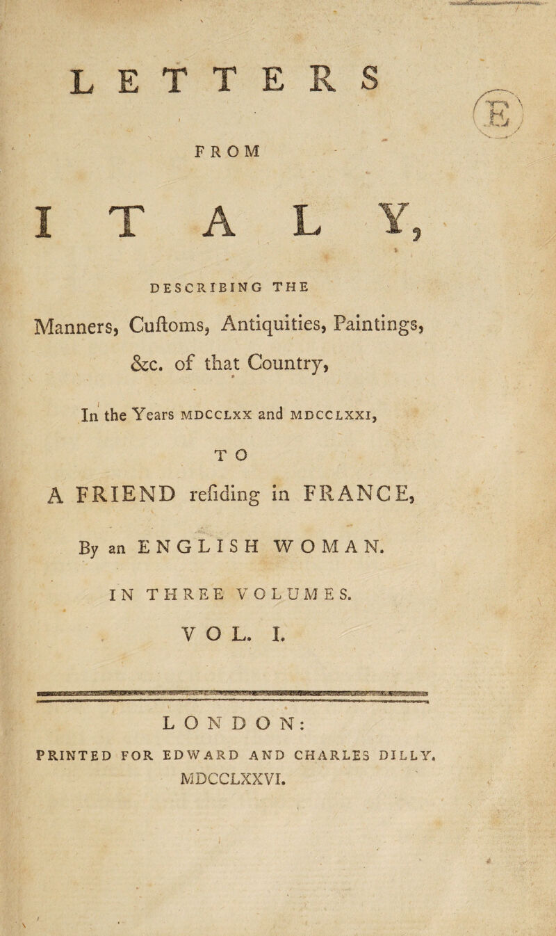 ‘.LMjgauitfSi Itfe* letters / FROM ITALY,- * DESCRIBING THE Manners, Cuftoms, Antiquities, Paintings, &c. of that Country, In the Years mdcclxx and mdcclxxi, T O A FRIEND refiding in FRANCE, By an ENGLISH WOMAN. IN THREE VOLUMES. Y O L. L / \ \Jt5i N_ / LONDON: PRINTED FOR EDWARD AND CHARLES DILLY. MDCCLXXVI. )