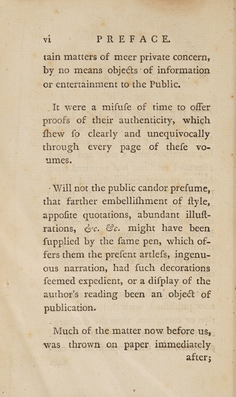 tain matters of meer private concern, by no means objefts of information or entertainment to the Public. It were a mifufe of time to offer proofs of their authenticity, which fhew fo clearly and unequivocally through every page of thefe vo- umes. • Will not the public candor prefume, that farther embellifhment of flyle, appofite quotations, abundant illuft- rations, &c. &c. might have been fupplied by the fame pen, which of¬ fers them the prefent artlefs, ingenu¬ ous narration, had fuch decorations feemed expedient, or a difplay of the author’s reading been an object of publication. t Much of the matter now before us, was thrown on paper immediately after; P