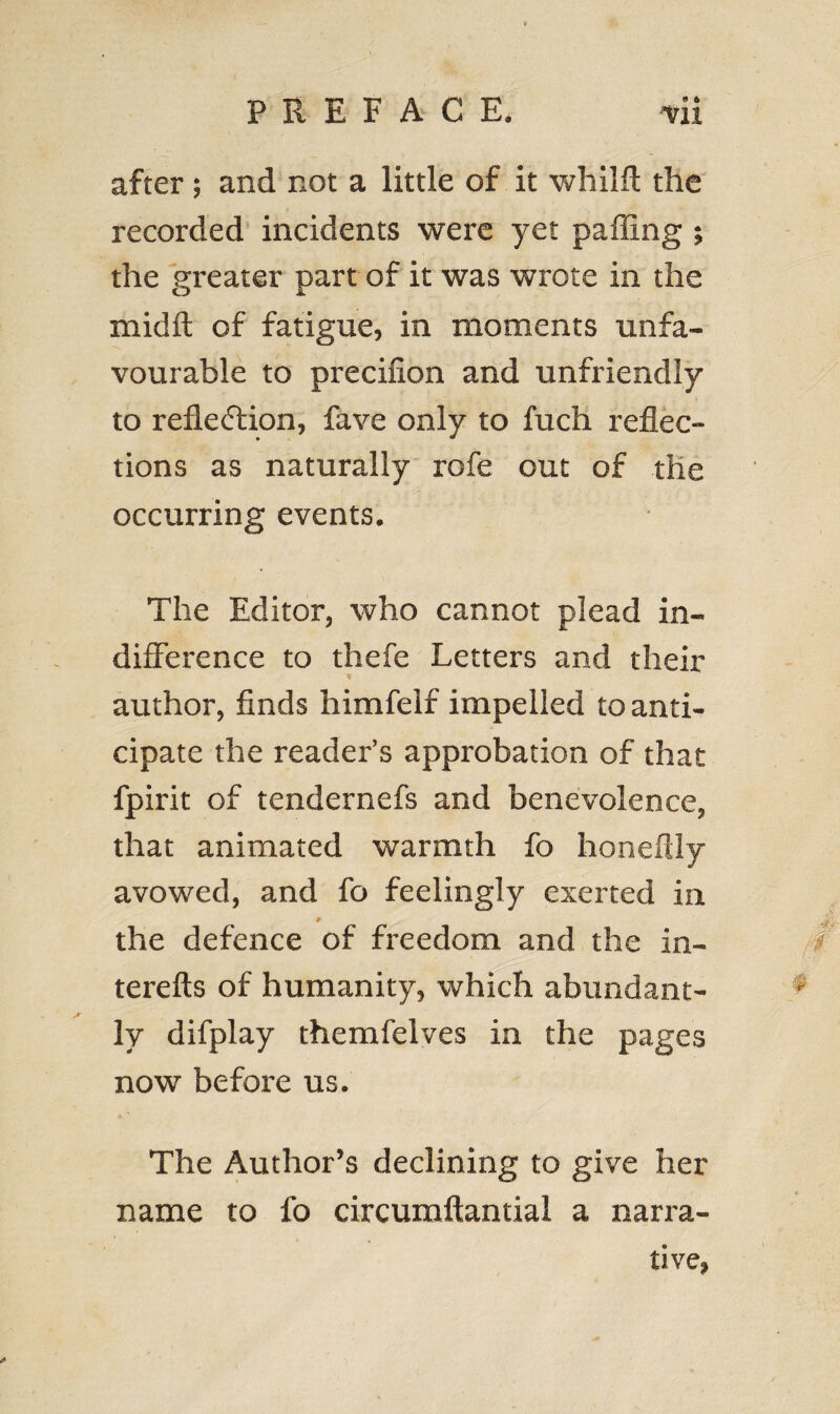 after; and not a little of it whilft the recorded incidents were yet palling ; the greater part of it was wrote in the mid ft of fatigue, in moments unfa¬ vourable to precifion and unfriendly to reflection, fave only to fuch reflec¬ tions as naturally rofe out of the occurring events. The Editor, who cannot plead in¬ difference to thefe Letters and their author, finds himfelf impelled to anti¬ cipate the reader’s approbation of that fpirit of tendernefs and benevolence, that animated warmth fo honeftly avowed, and fo feelingly exerted in 9 the defence of freedom and the in- terefts of humanity, which abundant¬ ly difplay themfelves in the pages now before us. The Author’s declining to give her name to fo circumftantial a narra¬ tive,