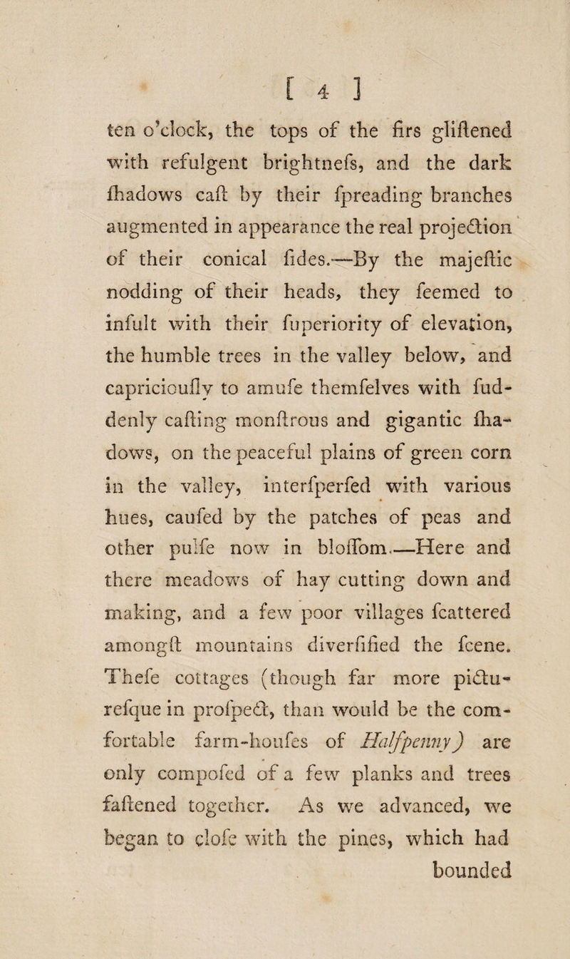 fen o’clock, the tops of the firs glifiened with refulgent brightnefs, and the dark fhadows catt by their fpreading branches augmented in appearance the real projection of their conical fides.—By the majeftic nodding of their heads, they feemed to infult with their fuperiority of elevation, the humble trees in the valley below, and capricioufly to amufe themfelves with fud- denly catting monftrous and gigantic fha¬ dows, on the peaceful plains of green corn in the valley, interfperfed with various hues, caufed by the patches of peas and other pulfe now in bloflfom.—Here and there meadows of hay cutting down and making, and a few poor villages fcattered amongft mountains diverfified the feene. Thefe cottages (though far more piCtu- refque in profped, than would be the com¬ fortable farm-houfes of Halfpenny) are only compofed of a few planks and trees fattened together. As we advanced, we began to clofe with the pines, w^hich had bounded