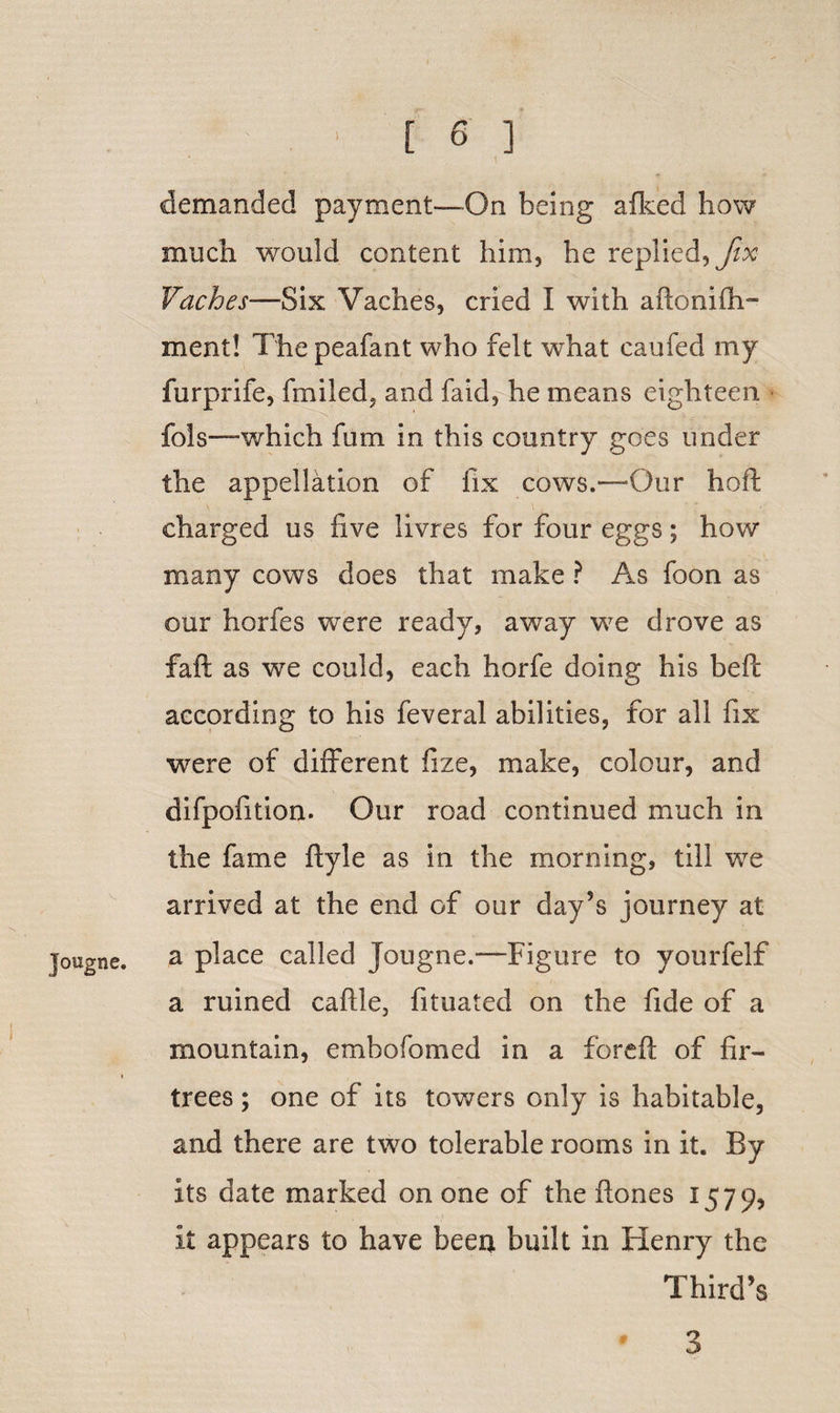 J'ougne. \ demanded payment—On being a iked how much would content him, he replied, fix Vaches—Six Vaches, cried I with aftonifh- ment! I he peafant who felt what caufed my furprife, fmiled, and faid, he means eighteen fols—which fum in this country goes under the appellation of fix cows.—Our hoft charged us five livres for four eggs; how many cows does that make ? As foon as our horfes were ready, away we drove as faft as we could, each horfe doing his beft according to his feveral abilities, for all fix were of different fize, make, colour, and difpofition. Our road continued much in the fame ftyle as in the morning, till we arrived at the end of our day’s journey at a place called Jougne.—Figure to yourfelf a ruined caftle, fituated on the fide of a mountain, embofomed in a foreft of fir- trees ; one of its towers only is habitable, and there are two tolerable rooms in it. By its date marked on one of the flones 1579, it appears to have been built in Henry the Third’s