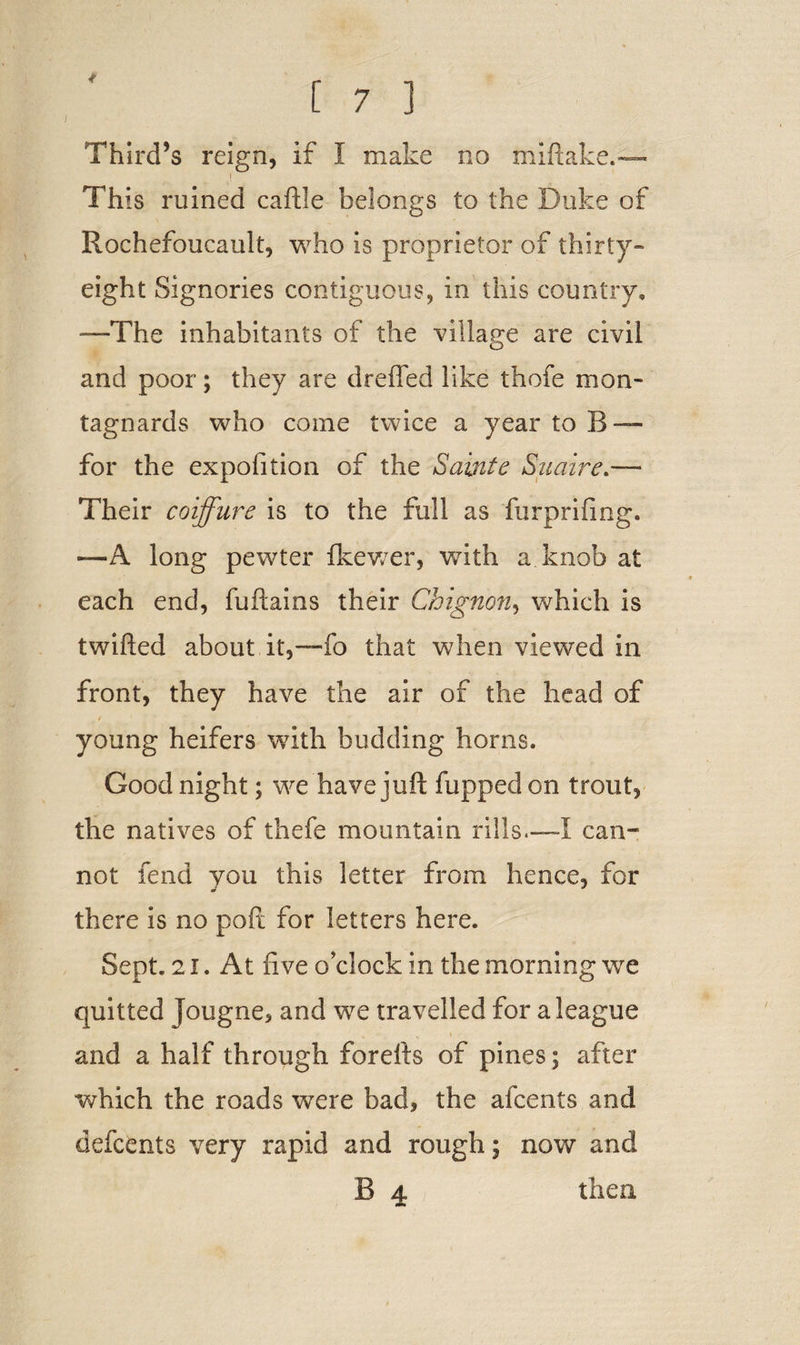 Third’s reign, if I make no frliftake.— Iw This ruined caftle belongs to the Duke of Rochefoucault, who is proprietor of thirty- eight Signories contiguous, in this country, —The inhabitants of the village are civil and poor; they are dreffed like thofe mon- tagnards who come twice a year to B-— for the expofition of the Salute Suaire Their coiffure is to the full as furprifing. —A long pewter fkewer, with a.knob at each end, fuftains their Chignon, which is twifted about it,—fo that when viewed in front, they have the air of the head of young heifers with budding horns. Good night; we have juft fupped on trout, the natives of thefe mountain rills.—I can¬ not fend you this letter from hence, for there is no poft for letters here. Sept. 21. At five o’clock in the morning we quitted Jougne, and we travelled for a league and a half through forefts of pines; after which the roads were bad, the afcents and defcents very rapid and rough; now and
