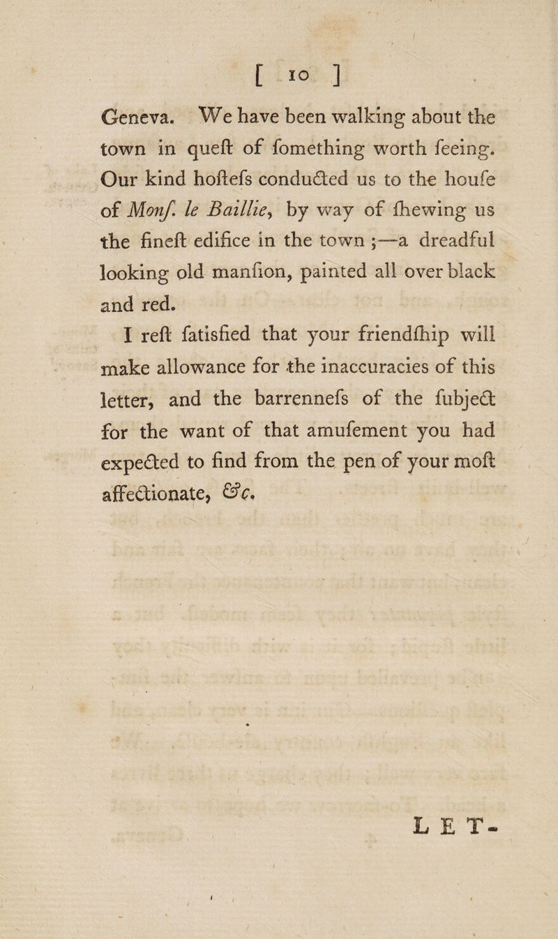 [ 1° ] Geneva. We have been walking about the town in queft of fomething worth feeing. Our kind hoftefs condu&amp;ed us to the houfe of Monf. le BailUey by way of fhewing us the fineft edifice in the town a dreadful looking old manfion, painted all over black and red. I reft fatisfied that your friendfhip will make allowance for the inaccuracies of this letter, and the barrennefs of the fubjedt for the want of that amufement you had expe&amp;ed to find from the pen of your moft affectionate, &amp;c. i * LET-