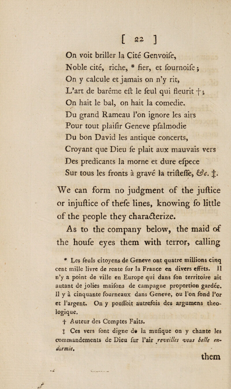 On voit briller la Cite Genvoife, Noble cite, riche, * fier, et fournoifej On y calcule et jamais on n’y rit, X/art de bareme eft le feul qui fleurit f; On hait le bal, on hait la comedie. Du grand Rameau Ton ignore les airs Pour tout plailir Geneve pfalmodie Du bon David les antique concerts, Croyant que Dieu fe plait aux mauvais vers Des predicants la morne et dure efpece Sur tous les fronts a grave la triftefie, (Sc, We can form no judgment of the juftice or injuftice of thefe lines, knowing fo little of the people they characterize. As to the company below, the maid of the houfe eyes them with terror, calling * Les feuls citoyens de Geneve ont quatre millions cinq cent mille livre de rente fur la France en divers effets. 11 n’y a point de ville en Europe qui dans fon territoire ait autant de jolies maifons de campagne proportion gardee. 11 y a cinquante fourneaux dans Geneve, ou Ton fond For et Fargent. On y poulfoit autrefois des argumens theo- logique. f Auteur des Comptes Faits. t Ces vers font digne d» la mulique on y chante les commandements de Dieu fur Fair reveilles <vcus belle en- dermie, them * «U.