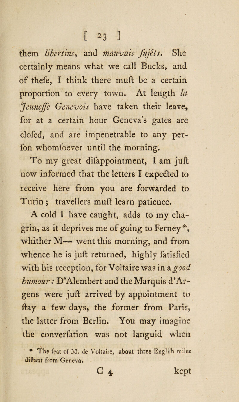 them libertins, and mauvais fujets. She certainly means what we call Bucks, and of thefe, I think there muft be a certain proportion to every town. At length la JeuneJfe Genevois have taken their leave, for at a certain hour Geneva’s gates are clofed, and are impenetrable to any per- fon whomfoever until the morning. To my great difappointment, I am juft now informed that the letters I expected to receive here from you are forwarded to Turin; travellers mud learn patience. A cold I have caught, adds to my cha¬ grin, as it deprives me of going to Ferney % whither M-— went this morning, and from whence he is juft returned, highly fatisfied with his reception, for Voltaire was in a good • x hwnour: D’Alembert and the Marquis d’Ar- gens were juft arrived by appointment to ftay a few days, the former from Paris, the latter from Berlin. You may imagine the converfation was not languid when * The feat of M. de Voltaire, about three Engliih miles diftant from Geneva. C 4 kept