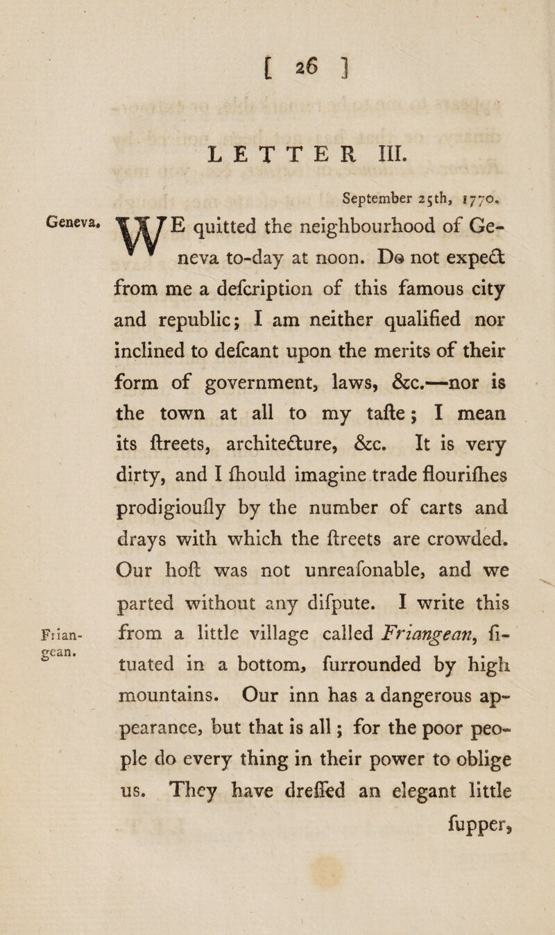 Geneva. Frian- gean. LETTER III. September 25th, 1770. II 7£ quitted the neighbourhood of Ge¬ neva to-day at noon. D® not expeCt from me a defcription of this famous city and republic; I am neither qualified nor inclined to defcant upon the merits of their form of government, laws, &c.—nor is the town at all to my tafte; I mean its ftreets, architecture, &c. It is very dirty, and I fliould imagine trade flourifhes prodigioufly by the number of carts and drays with which the ftreets are crowded. Our hoft was not unreafonable, and we parted without any difpute. I write this from a little village called Friangean, fi- tuated in a bottom, furrounded by high mountains. Our inn has a dangerous ap¬ pearance, but that is all; for the poor peo¬ ple do every thing in their power to oblige us. They have dreffed an elegant little fupper,